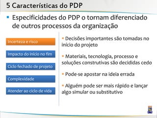 5 Características do PDP
 Especificidades do PDP o tornam diferenciado
  de outros processos da organização
                            Decisões importantes são tomadas no
Incerteza e risco
                           início do projeto
Impacto do início no fim
                            Materiais, tecnologia, processo e
                           soluções construtivas são decididas cedo
Ciclo fechado de projeto
                            Pode-se apostar na ideia errada
Complexidade
                            Alguém pode ser mais rápido e lançar
Atender ao ciclo de vida   algo simular ou substitutivo
 