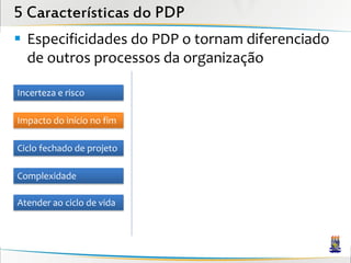 5 Características do PDP
 Especificidades do PDP o tornam diferenciado
  de outros processos da organização

Incerteza e risco

Impacto do início no fim

Ciclo fechado de projeto

Complexidade

Atender ao ciclo de vida
 