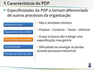 5 Características do PDP
 Especificidades do PDP o tornam diferenciado
  de outros processos da organização
                            Não é atividade rotineira
Incerteza e risco
                            Projetar – Construir – Testar – Otimizar
Impacto do início no fim
                            O que se busca não é atingir uma
Ciclo fechado de projeto   especificação, mas gerá-la

Complexidade                Dificuldade de enxergar as perdas
                           durante processos interativos
Atender ao ciclo de vida
 