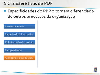 5 Características do PDP
 Especificidades do PDP o tornam diferenciado
  de outros processos da organização

Incerteza e risco

Impacto do início no fim

Ciclo fechado de projeto

Complexidade

Atender ao ciclo de vida
 