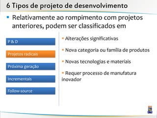 6 Tipos de projeto de desenvolvimento
 Relativamente ao rompimento com projetos
  anteriores, podem ser classificados em
                     Alterações significativas
P&D
                     Nova categoria ou família de produtos
Projetos radicais
                     Novas tecnologias e materiais
Próxima geração
                     Requer processo de manufatura
Incrementais        inovador

Follow-source
 