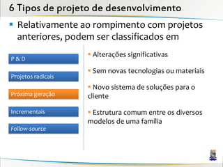 6 Tipos de projeto de desenvolvimento
 Relativamente ao rompimento com projetos
  anteriores, podem ser classificados em
                     Alterações significativas
P&D
                     Sem novas tecnologias ou materiais
Projetos radicais
                     Novo sistema de soluções para o
Próxima geração     cliente

Incrementais         Estrutura comum entre os diversos
                    modelos de uma família
Follow-source
 