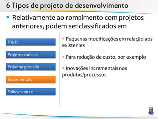 6 Tipos de projeto de desenvolvimento
 Relativamente ao rompimento com projetos
  anteriores, podem ser classificados em
                     Pequenas modificações em relação aos
P&D
                    existentes
Projetos radicais
                     Para redução de custo, por exemplo
Próxima geração      Inovações incrementais nos
                    produtos/processos
Incrementais

Follow-source
 