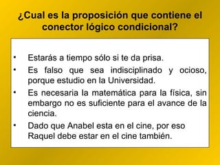 ¿ Cual es la proposición que contiene el conector lógico condicional? Estarás a tiempo sólo si te da prisa. Es falso que sea indisciplinado y ocioso, porque estudio en la Universidad. Es necesaria la matemática para la física, sin embargo no es suficiente para el avance de la ciencia.  Dado que Anabel esta en el cine, por eso Raquel debe estar en el cine también. 