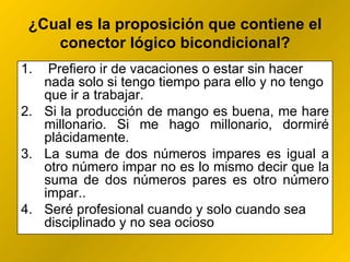¿ Cual es la proposición que contiene el conector lógico bicondicional? Prefiero ir de vacaciones o estar sin hacer nada solo si tengo tiempo para ello y no tengo que ir a trabajar. Si la producción de mango es buena, me hare millonario. Si me hago millonario, dormiré plácidamente. La suma de dos números impares es igual a otro número impar no es lo mismo decir que la suma de dos números pares es otro número impar..  Seré profesional cuando y solo cuando sea disciplinado y no sea ocioso 