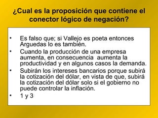 ¿ Cual es la proposición que contiene el conector lógico de negación? Es falso que; si Vallejo es poeta entonces Arguedas lo es también. Cuando la producción de una empresa aumenta, en consecuencia  aumenta la productividad y en algunos casos la demanda. Subirán los intereses bancarios porque subirá la cotización del dólar, en vista de que, subirá la cotización del dólar solo si el gobierno no puede controlar la inflación.  1 y 3 