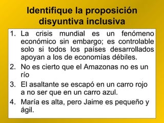Identifique la proposición disyuntiva inclusiva La crisis mundial es un fenómeno económico sin embargo; es controlable solo si todos los países desarrollados apoyan a los de economías débiles.  No es cierto que el Amazonas no es un río El asaltante se escapó en un carro rojo  a no ser que en un carro azul. María es alta, pero Jaime es pequeño y ágil. 