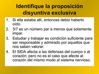Identifique la proposición disyuntiva exclusiva Si ella estaba allí, entonces debió haberlo oído. 3/7 es un número par  a menos que solamente  impar. Estudiar y trabajar es condición suficiente para ser responsable y admirado por aquellos que nos saben valorar. El SIDA afecta a las defensas del cuerpo  o  al corazón; pero no es el caso que afecte al corazón del mismo modo al sistema nervioso. 
