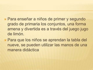 Para enseñar a niños de primer y segundo grado de primaria los conjuntos, una forma amena y divertida es a través del juego jugo de limón.Para que los niños se aprendan la tabla del nueve, se pueden utilizar las manos de una manera didáctica