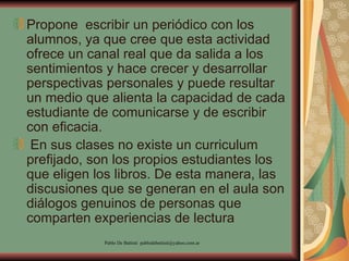 Propone  escribir un periódico con los alumnos, ya que cree que esta actividad ofrece un canal real que da salida a los sentimientos y hace crecer y desarrollar perspectivas personales y puede resultar un medio que alienta la capacidad de cada estudiante de comunicarse y de escribir con eficacia.  En sus clases no existe un curriculum prefijado, son los propios estudiantes los que eligen los libros. De esta manera, las discusiones que se generan en el aula son diálogos genuinos de personas que comparten experiencias de lectura  
