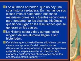 Los alumnos aprenden  que no hay una sola historia verdadera. En muchas de sus clases imita al historiador, buscando materiales primarios y fuentes secundarias para fundamentar las distintas hipótesis que tienen lugar en las discusiones que se generan en las clases. La Historia cobra vida y aunque quizá ninguno de sus alumnos llegue a ser historiador. Considera que sus estudiantes adquieren con sus clases una apreciación del pasado, de las diferencias de interpretación y de las perspectivas culturales y, especialmente, un método para elaborar y sustentar sus afirmaciones sobre los acontecimientos humanos  