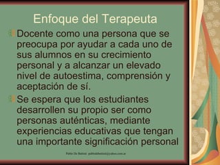Enfoque del Terapeuta Docente como una persona que se preocupa por ayudar a cada uno de sus alumnos en su crecimiento personal y a alcanzar un elevado nivel de autoestima, comprensión y aceptación de sí.  Se espera que los estudiantes desarrollen su propio ser como personas auténticas, mediante experiencias educativas que tengan una importante significación personal  