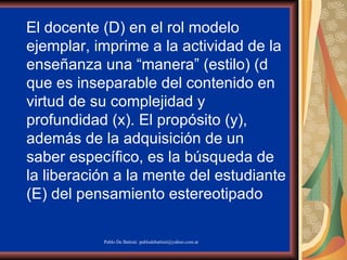 El docente (D) en el rol modelo ejemplar, imprime a la actividad de la enseñanza una “manera” (estilo) () que es inseparable del contenido en virtud de su complejidad y profundidad (x). El propósito (y), además de la adquisición de un saber específico, es la búsqueda de la liberación a la mente del estudiante (E) del pensamiento estereotipado  