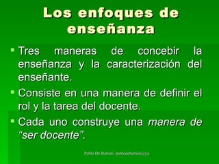 Los enfoques de enseñanza Tres maneras de concebir la enseñanza y la caracterización del enseñante.  Consiste en una manera de definir el rol y la tarea del docente.  Cada uno construye una  manera de “ser docente”. 