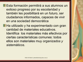 Esta formación permitirá a sus alumnos un exitoso progreso por su escolaridad y también les posibilitará en un futuro, ser ciudadanos informados, capaces de vivir en una sociedad democrática  Ha utilizado y ha experimentado con gran cantidad de materiales educativos. Identifica  los materiales más efectivos por ciertas características comunes: todos ellos son materiales muy  organizados y sistemáticos .  