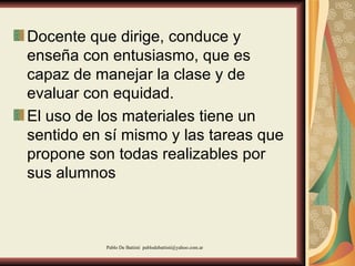 Docente que dirige, conduce y enseña con entusiasmo, que es capaz de manejar la clase y de evaluar con equidad.  El uso de los materiales tiene un sentido en sí mismo y las tareas que propone son todas realizables por sus alumnos  