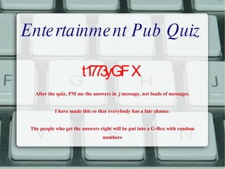 Entertainment Pub Quiz t1773yGFX After the quiz, PM me the answers in  1  message, not loads of messages. I have made this so that everybody has a fair chance. The people who get the answers right will be put into a G-Box with random numbers 