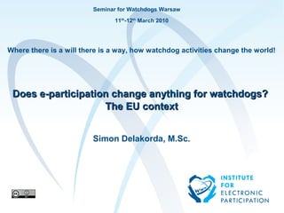 Seminar for Watchdogs Warsaw
                                                     11th-12th March 2010




Where there is a will there is a way, how watchdog activities change the world!




 Does e-participation change anything for watchdogs?
                    The EU context


                                       Simon Delakorda, M.Sc.




         Institute for Electronic Participationje
                                           to       test                    1
 