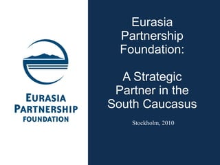 Eurasia Partnership Foundation: A Strategic Partner in the South Caucasus Stockholm, 2010  