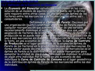 ECONOMÍA DEL BIENESTAR 13.7  Definición de la Economía del Bienestar La  Economía del Bienestar  estudia las condiciones en las cuales la solución de un modelo de equilibrio general puede ser la óptima . esto requiere entre otras cosas, de una asignación óptima de los factores entre las mercancías y de las mercancías entre los consumidores.  Definimos al  Optimo de Pareto  : Decimos que una organización (punto) constituye un óptimo de Pareto cuando cualquier reorganización que aumente el valor de una variable necesariamente disminuye el valor de otra. O se dice que una asignación de factores de la producción es el ó ptimo de Pareto  si la producción no se puede reorganizar para aumentar la producción de una ó más mercancías sin disminuir la producción de alguna otra. Por lo tanto, en una economía de dos mercancías, la  Curva de Contrato de Producción  es el lugar geométrico de la asignación óptima de Pareto de los factores en la producción de esas dos mercancías. En forma similar puede decirse que una asignación de mercancías es el óptimo de Pareto si la distribución no se puede reorganizar para aumentar la utilidad de uno ó más individuos sin disminuir la utilidad de algún otro individuo. Por lo tanto en una economía de dos individuos la  Curva de Contrato de Consumo  es el lugar geométrico de la distribución óptima de Pareto de las mercancías entre los dos individuos. 