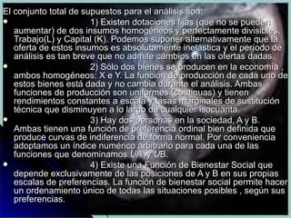 El conjunto total de supuestos para el análisis son: 1) Existen dotaciones fijas (que no se pueden aumentar) de dos insumos homogéneos y perfectamente divisibles, Trabajo(L) y Capital (K). Podemos suponer alternativamente que la oferta de estos insumos es absolutamente inelástica y el período de análisis es tan breve que no admite cambios en las ofertas dadas. 2) Sólo dos bienes se producen en la economía , ambos homogéneos: X e Y. La función de producción de cada uno de estos bienes está dada y no cambia durante el análisis. Ambas funciones de producción son uniformes (continuas) y tienen rendimientos constantes a escala y tasas marginales de sustitución técnica que disminuyen a lo largo de cualquier isocuanta. 3) Hay dos personas en la sociedad, A y B. Ambas tienen una función de preferencia ordinal bien definida que produce curvas de indiferencia de forma normal. Por conveniencia adoptamos un índice numérico arbitrario para cada una de las funciones que denominamos  U A  y  U B. 4) Existe una Función de Bienestar Social que depende exclusivamente de las posiciones de A y B en sus propias escalas de preferencias. La función de bienestar social permite hacer un ordenamiento único de todas las situaciones posibles , según sus preferencias. 