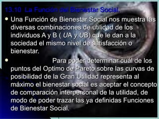 13.10  La Función del Bienestar Social. Una Función de Bienestar Social nos muestra las diversas combinaciones de utilidad de los individuos A y B (  U A  y U B) que le dan a la sociedad el mismo nivel de satisfacción o bienestar.  Para poder determinar cuál de los puntos del Optimo de Pareto sobre las curvas de posibilidad de la Gran Utilidad representa al máximo el bienestar social es aceptar el concepto de comparación interpersonal de la utilidad, de modo de poder trazar las ya definidas Funciones de Bienestar Social. 
