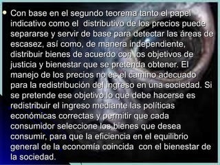 Con base en el segundo teorema tanto el papel indicativo como el  distributivo de los precios puede separarse y servir de base para detectar las áreas de escasez, así como, de manera independiente, distribuir bienes de acuerdo con los objetivos de justicia y bienestar que se pretenda obtener. El manejo de los precios no es el camino adecuado para la redistribución del ingreso en una sociedad. Si se pretende ese objetivo lo que debe hacerse es redistribuir el ingreso mediante las políticas económicas correctas y permitir que cada consumidor seleccione los bienes que desea consumir, para que la eficiencia en el equilibrio general de la economía coincida  con el bienestar de la sociedad.  