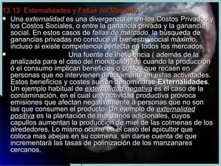 13.13  Externalidades y Fallas del Mercado Una  externalidad  es una divergencia entre los Costos Privados y los Costos Sociales, o entre la ganancia privada y la ganancia social. En estos casos de  fallas de mercado , la búsqueda de ganancias privadas no conduce al bienestar social máximo, incluso si existe competencia perfecta en todos los mercados. Una fuente de ineficiencia ( además de la analizada para el caso del monopolio), es cuando la producción ó el consumo implican beneficios o costos que recaen en personas que no intervienen directamente en estas actividades. Estos beneficios y costes suelen denominarse  Externalidades . Un ejemplo habitual de  externalidad negativa  es el caso de la contaminación, en el cual una actividad productiva provoca emisiones que afectan negativamente a personas que no son las que consumen el producto. Un ejemplo de  externalidad positiva  es la plantación de manzanos adicionales, cuyos capullos aumentan la producción de miel de las colmenas de los alrededores. Lo mismo ocurre en el caso del apicultor que coloca mas abejas en su colmena, sin darse cuenta de que incrementará las tasas de polinización de los manzanares cercanos.  