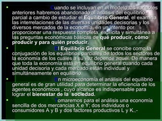 C uando se incluyan en el modelo las variables anteriores habremos abandonado al análisis del equilibrio parcial a cambio de estudiar el  Equilibrio General , el examina las interrelaciones de las diversas unidades decisorias y los diversos mercados de la economía, en un intento por proporcionar una respuesta completa, explícita y simultánea a las preguntas económicas básicas de  qué producir, cómo producir y para quién producir.  E l  Equilibrio General  se concibe como la conjugación de los equilibrios parciales de todos los sectores de la economía de los cuáles a su vez depende aquél. De manera que toda la economía está en equilibrio general cuando cada unidad decisoria y cada mercado están individual y simultáneamente en equilibrio. E n microeconomía el análisis del equilibrio general es de gran utilidad para determinar la eficiencia de los agentes económicos , cuyo alcance es indispensable para lograr el  bienestar de la  sociedad. T omaremos para el análisis una economía sencilla de dos mercancías X e Y; dos individuos o consumidores A y B y dos factores productivos L y K. .- 
