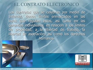 EL CONTRATO ELECTRONICOLos contratos que se celebran por medio de Internet, tienen límites enmarcados en las leyes que regulan éstos, así como en las garantías individuales, en relación a los límites de propiedad, a la libertad de trabajo, la libertad de asociación, así como los derechos humanos.