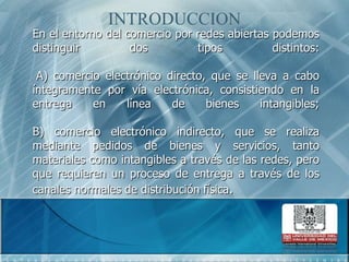 INTRODUCCIONEn el entorno del comercio por redes abiertas podemos distinguir dos tipos distintos: A) comercio electrónico directo, que se lleva a cabo íntegramente por vía electrónica, consistiendo en la entrega en línea de bienes intangibles; B) comercio electrónico indirecto, que se realiza mediante pedidos de bienes y servicios, tanto materiales como intangibles a través de las redes, pero que requieren un proceso de entrega a través de los canales normales de distribución física. 