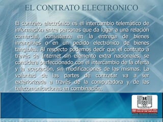 EL CONTRATO ELECTRONICOEl contrato electrónico es el intercambio telemático de información entre personas que da lugar a una relación comercial, consistente en la entrega de bienes intangibles o en un pedido electrónico de bienes tangibles. Al respecto podemos decir que el contrato a través de Internet sin elemento extra nacionales, se considera perfeccionado con el intercambio de la oferta y la aceptación, sin modificaciones de las mismas. La voluntad de las partes de contratar va a ser exteriorizada a través de la computadora y de las telecomunicaciones en combinación. 