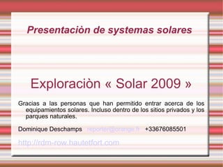 Presentaciòn de systemas solares Exploraciòn « Solar 2009 » Gracias a las personas que han permitido entrar acerca de los equipamientos solares. Incluso dentro de los sitios privados y los parques naturales. Dominique Deschamps  [email_address]   +33676085501 http://rdm-row.hautetfort.com 