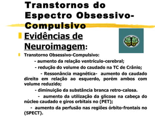 Evidências de Neuroimagem : Transtorno Obsessivo-Compulsivo:   - aumento da relação ventrículo-cerebral; - redução do volume do caudado na TC de Crânio; - Ressonância magnética-  aumento do caudado direito em relação ao esquerdo, porém ambos com volume reduzido; - diminuição da substância branca retro-calosa.  -  aumento da utilização da glicose na cabeça do núcleo caudado e giros orbitais no (PET); -  aumento da perfusão nas regiões órbito-frontais no (SPECT).  Transtornos do Espectro Obsessivo-Compulsivo 