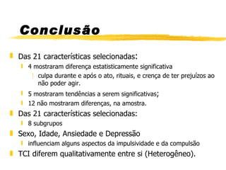 Conclusão Das 21 características selecionadas : 4 mostraram diferença estatisticamente significativa culpa durante e após o ato, rituais, e crença de ter prejuízos ao não poder agir. 5 mostraram tendências a serem significativas ; 12 não mostraram diferenças, na amostra. Das 21 características selecionadas: 8 subgrupos Sexo, Idade, Ansiedade e Depressão influenciam alguns aspectos da impulsividade e da compulsão TCI diferem qualitativamente entre si (Heterogêneo). 