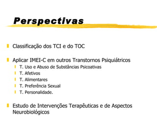 Perspectivas Classificação dos TCI e do TOC Aplicar IMEI-C em outros Transtornos Psiquiátricos T. Uso e Abuso de Substâncias Psicoativas T. Afetivos T. Alimentares T. Preferência Sexual T. Personalidade. Estudo de Intervenções Terapêuticas e de Aspectos Neurobiológicos 