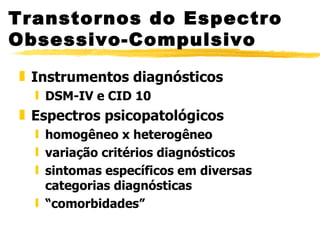 Transtornos do Espectro Obsessivo-Compulsivo Instrumentos diagnósticos  DSM-IV e CID 10 Espectros psicopatológicos homogêneo x heterogêneo variação critérios diagnósticos sintomas específicos em diversas categorias diagnósticas “ comorbidades” 