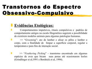 Evidências Etológicas: Comportamentos impulsivos, rituais compulsivos e  padrões de comportamento antigos na escala filogenética sugerem a possibilidade de existirem modelos animais para algumas patologias humanas. >> “ Grooming ”- ato de lamber e alisar os pêlos e lamber o corpo, com a finalidade de  limpar a superfície corporal, regular a temperatura e para fins de interação social. >> “ Feathering Picking ” - transtorno encontrado em algumas espécies de aves que bicam  suas penas até ocasionarem lesões (Grindlinger et al,1991 e Bordnick et al, 1994). Transtornos do Espectro Obsessivo-Compulsivo 