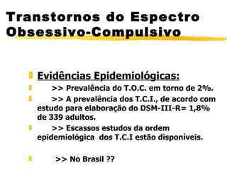 Evidências Epidemiológicas: >> Prevalência do T.O.C. em torno de 2%. >> A prevalência dos T.C.I., de acordo com estudo para elaboração do DSM-III-R= 1,8% de 339 adultos. >> Escassos estudos da ordem epidemiológica  dos T.C.I estão disponíveis.  >> No Brasil ?? Transtornos do Espectro Obsessivo-Compulsivo 