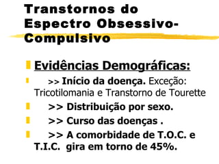 Evidências Demográficas: >>  Início da doença.  Exceção: Tricotilomania e Transtorno de Tourette >> Distribuição por sexo.  >> Curso das doenças . >> A comorbidade de T.O.C. e T.I.C.  gira em torno de 45%. Transtornos do Espectro Obsessivo-Compulsivo 