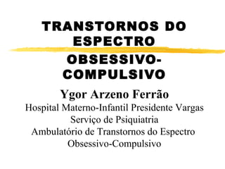 TRANSTORNOS DO ESPECTRO OBSESSIVO-COMPULSIVO Ygor Arzeno Ferrão Hospital Materno-Infantil Presidente Vargas Serviço de Psiquiatria Ambulatório de Transtornos do Espectro  Obsessivo-Compulsivo 