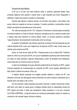 Do ponto de vista histórico
       A EF por si só tem uma base histórica militar e, portanto, altamente elitista. Seus
principais objetivos eram garantir a saúde física e vigor daqueles que foram designados a
defender a nação de prováveis invasões ou colonização.
       Quando esta adentra o sistema escolar, em princípio, não perdeu o viés elitista e tão
pouco militar em respeito às normas e condutas. O caráter autoritário e meritocrático tiveram
ênfase nas ações dos educadores por muito tempo.
       Por volta das décadas de 60 e 70, o Esporte é incentivado na Escola pelas conquistas
do futebol brasileiro na Copa do Mundo. Na época, acreditava-se que o sistema escolar seria
o espaço ideal para descobrir os futuros atletas. Assim, os torneios esportivos escolares
“Jogos Escolares” são amplamente incentivados entre as crianças.
       A suposta “consolidação” das práticas esportivas na escola foi de tal proporção que por
volta da década de 80, houve uma “hegemonia” do Esporte na EFE e este, muitas vezes, era
referido como sinônimo de EFE.
       Assim, ao invés de ser parte da EFE, o Esporte passa a ser a própria EFE. Podemos
observar o fato nos currículos de EFE, em que as modalidades esportivas eram desenvolvidas
em todos os ciclos escolares, algumas selecionadas a partir da afinidade dos professores,
outras ditas para as meninas e para os meninos.
       A partir da constatação da quase absoluta predominância do Esporte na EFE, surgem
diversas propostas de re-estruturação do conteúdo da EFE, como aquelas defendidas por
Betti, Bracht, Coletivo de autores, Freire, etc.
       O objetivo destas propostas era resgatar aqueles objetivos e valores da EF, uma
disciplina curricular que abrangesse outras dimensões da cultura corporal, entendendo que o
Esporte seria uma delas e não a única.
       No meu entender, estas propostas procuraram amenizar o caráter mecanicista (o fazer
pelo fazer, sem saber as razoes para) e biológico (ênfase sobre as capacidades físicas) da
EFE vigente até então. A idéia que transparece nestas propostas é a de que, enquanto
CULTURA CORPORAL, o Esporte deveria ser construído (participação coletiva e inserida no
contexto) e não imposta (regras, técnicas e táticas).



                                                   2
 