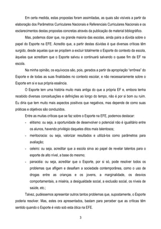 Em certa medida, estas propostas foram assimiladas, as quais são visíveis a partir da
elaboração dos Parâmetros Curriculares Nacionais e Referenciais Curriculares Nacionais e os
esclarecimentos destas propostas concretas através da publicação de material bibliográfico.
      Mas, podemos dizer que, na grande maioria das escolas, ainda paira a dúvida sobre o
papel do Esporte na EFE. Acredito que, a partir destas dúvidas é que diversas críticas têm
surgido, desde aquelas que se propõem a excluir totalmente o Esporte do contexto da escola,
àquelas que acreditam que o Esporte salvou e continuará salvando o quase fim da EF na
escola.
      Na minha opinião, os equívocos são, pois, gerados a partir da apropriação “errônea” do
Esporte e de todas as suas finalidades no contexto escolar, e não necessariamente sobre o
Esporte em si e sua própria essência.
      O Esporte tem uma história muito mais antiga do que a própria EF e, embora tenha
recebido diversas conceituações e definições ao longo do tempo, não é por si bom ou ruim.
Eu diria que tem muito mais aspectos positivos que negativos, mas depende de como suas
práticas e objetivos são conduzidos.
      Entre as muitas críticas que se faz sobre o Esporte na EFE, podemos destacar:
      - elitismo: ou seja, a oportunidade de desenvolver o potencial não é igualitário entre
          os alunos, havendo privilégio daqueles ditos mais talentosos;
      - meritocracia: ou seja, valorizar resultados e utilizá-los como parâmetros para
          avaliação;
      - celeiro: ou seja, acreditar que a escola sirva ao papel de revelar talentos para o
          esporte de alto nível, a base do mesmo;
      - panacéia: ou seja, acreditar que o Esporte, por si só, pode resolver todos os
          problemas que afligem e desafiam a sociedade contemporânea, como o uso de
          drogas entre as crianças e os jovens, a marginalidade, os desvios
          comportamentais, a miséria, a desigualdade social, a exclusão social, os níveis de
          saúde, etc.;
      Talvez, pudéssemos apresentar outros tantos problemas que, supostamente, o Esporte
poderia resolver. Mas, estes ora apresentados, bastam para perceber que as críticas têm
sentido quando o Esporte é visto sob esta ótica na EFE.

                                              3
 