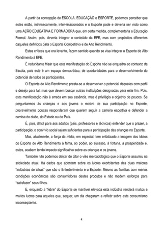 A partir da concepção de ESCOLA, EDUCAÇÃO e ESPORTE, podemos perceber que
estes estão, intrinsecamente, inter-relacionados e o Esporte pode e deveria ser visto como
uma AÇÃO EDUCATIVA E FORMADORA que, em certa medida, complementaria a Educação
Formal. Assim, pois, deveria integrar o conteúdo da EFE, mas com propósitos diferentes
daqueles definidos para o Esporte Competitivo e de Alto Rendimento.
       Estas críticas que ora levanto, fazem sentido quando se visa integrar o Esporte de Alto
Rendimento à EFE.
       É redundante frisar que esta manifestação do Esporte não se enquadra ao contexto da
Escola, pois este é um espaço democrático, de oportunidades para o desenvolvimento do
potencial de todos os participantes.
       O Esporte de Alto Rendimento presta-se a desenvolver o potencial daqueles com perfil
e desejo para tal, mas que devem buscar outras instituições designadas para este fim. Pois,
esta manifestação não é errada em sua essência, mas é privilégio e objetivo de poucos. Se
perguntarmos às crianças e aos jovens o motivo de sua participação no Esporte,
provavelmente poucas responderam que querem seguir a carreira esportiva e defender a
camisa do clube, do Estado ou do País.
       É, pois, difícil para aos adultos (pais, professores e técnicos) entender que o prazer, a
participação, o convívio social sejam suficientes para a participação das crianças no Esporte.
       Mas, atualmente, a força da mídia, em especial, tem enfatizado a imagem dos ídolos
do Esporte de Alto Rendimento à fama, ao poder, ao sucesso, à fortuna, à prosperidade e,
estes, acabam tendo impacto significativo sobre as crianças e os jovens.
       Também não podemos deixar de citar o viés mercadológico que o Esporte assumiu na
sociedade atual. Há dados que apontam sobre os lucros exorbitantes das duas maiores
“indústrias de cifras” que são o Entretenimento e o Esporte. Mesmo as famílias com menos
condições econômicas são consumidoras destes produtos e não medem esforços para
“satisfazer” seus filhos.
       E, enquanto a “febre” do Esporte se mantiver elevada esta indústria renderá muitos e
muitos lucros para aqueles que, sequer, um dia chegaram a refletir sobre este consumismo
inconseqüente.



                                               4
 