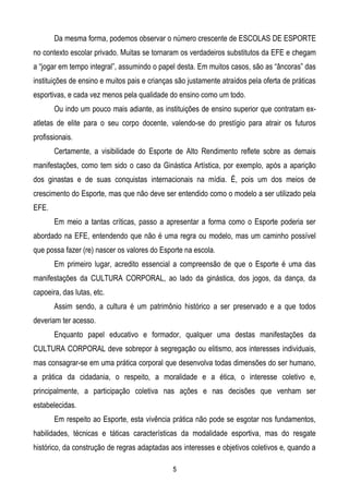 Da mesma forma, podemos observar o número crescente de ESCOLAS DE ESPORTE
no contexto escolar privado. Muitas se tornaram os verdadeiros substitutos da EFE e chegam
a “jogar em tempo integral”, assumindo o papel desta. Em muitos casos, são as “âncoras” das
instituições de ensino e muitos pais e crianças são justamente atraídos pela oferta de práticas
esportivas, e cada vez menos pela qualidade do ensino como um todo.
       Ou indo um pouco mais adiante, as instituições de ensino superior que contratam ex-
atletas de elite para o seu corpo docente, valendo-se do prestígio para atrair os futuros
profissionais.
       Certamente, a visibilidade do Esporte de Alto Rendimento reflete sobre as demais
manifestações, como tem sido o caso da Ginástica Artística, por exemplo, após a aparição
dos ginastas e de suas conquistas internacionais na mídia. É, pois um dos meios de
crescimento do Esporte, mas que não deve ser entendido como o modelo a ser utilizado pela
EFE.
       Em meio a tantas críticas, passo a apresentar a forma como o Esporte poderia ser
abordado na EFE, entendendo que não é uma regra ou modelo, mas um caminho possível
que possa fazer (re) nascer os valores do Esporte na escola.
       Em primeiro lugar, acredito essencial a compreensão de que o Esporte é uma das
manifestações da CULTURA CORPORAL, ao lado da ginástica, dos jogos, da dança, da
capoeira, das lutas, etc.
       Assim sendo, a cultura é um patrimônio histórico a ser preservado e a que todos
deveriam ter acesso.
       Enquanto papel educativo e formador, qualquer uma destas manifestações da
CULTURA CORPORAL deve sobrepor à segregação ou elitismo, aos interesses individuais,
mas consagrar-se em uma prática corporal que desenvolva todas dimensões do ser humano,
a prática da cidadania, o respeito, a moralidade e a ética, o interesse coletivo e,
principalmente, a participação coletiva nas ações e nas decisões que venham ser
estabelecidas.
       Em respeito ao Esporte, esta vivência prática não pode se esgotar nos fundamentos,
habilidades, técnicas e táticas características da modalidade esportiva, mas do resgate
histórico, da construção de regras adaptadas aos interesses e objetivos coletivos e, quando a

                                               5
 
