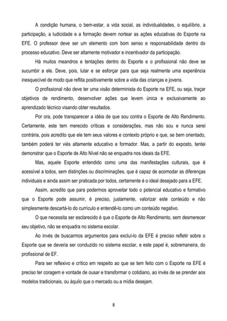 A condição humana, o bem-estar, a vida social, as individualidades, o equilíbrio, a
participação, a ludicidade e a formação devem nortear as ações educativas do Esporte na
EFE. O professor deve ser um elemento com bom senso e responsabilidade dentro do
processo educativo. Deve ser altamente motivador e incentivador da participação.
       Há muitos meandros e tentações dentro do Esporte e o profissional não deve se
sucumbir a ele. Deve, pois, lutar e se esforçar para que seja realmente uma experiência
inesquecível de modo que reflita positivamente sobre a vida das crianças e jovens.
       O profissional não deve ter uma visão determinista do Esporte na EFE, ou seja, traçar
objetivos de rendimento, desenvolver ações que levem única e exclusivamente ao
aprendizado técnico visando obter resultados.
       Por ora, pode transparecer a idéia de que sou contra o Esporte de Alto Rendimento.
Certamente, este tem merecido críticas e considerações, mas não sou e nunca serei
contrária, pois acredito que ele tem seus valores e contexto próprio e que, se bem orientado,
também poderá ter viés altamente educativo e formador. Mas, a partir do exposto, tentei
demonstrar que o Esporte de Alto Nível não se enquadra nos ideais da EFE.
       Mas, aquele Esporte entendido como uma das manifestações culturais, que é
acessível a todos, sem distinções ou discriminações, que é capaz de acomodar as diferenças
individuais e ainda assim ser praticada por todos, certamente é o ideal desejado para a EFE.
       Assim, acredito que para podermos aproveitar todo o potencial educativo e formativo
que o Esporte pode assumir, é preciso, justamente, valorizar este conteúdo e não
simplesmente descartá-lo do currículo e entendê-lo como um conteúdo negativo.
       O que necessita ser esclarecido é que o Esporte de Alto Rendimento, sem desmerecer
seu objetivo, não se enquadra no sistema escolar.
       Ao invés de buscarmos argumentos para excluí-lo da EFE é preciso refletir sobre o
Esporte que se deveria ser conduzido no sistema escolar, e este papel é, sobremaneira, do
profissional de EF.
       Para ser reflexivo e crítico em respeito ao que se tem feito com o Esporte na EFE é
preciso ter coragem e vontade de ousar e transformar o cotidiano, ao invés de se prender aos
modelos tradicionais, ou àquilo que o mercado ou a mídia desejam.



                                                8
 
