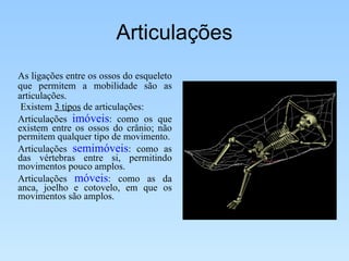 Articulações As ligações entre os ossos do esqueleto que permitem a mobilidade são as articulações. Existem  3 tipos  de articulações: Articulações  imóveis : como os que existem entre os ossos do crânio; não permitem qualquer tipo de movimento. Articulações  semimóveis : como as das vértebras entre si, permitindo movimentos pouco amplos.  Articulações  móveis : como as da anca, joelho e cotovelo, em que os movimentos são amplos.  