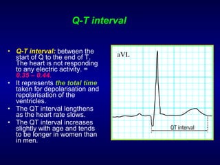 Q-T interval Q-T interval:   between the start of Q to the end of T. The heart is not responding to any electric activity. =  0.35 – 0.44. It represents  the total time  taken for depolarisation and repolarisation of the ventricles. The QT interval lengthens as the heart rate slows. The QT interval increases slightly with age and tends to be longer in women than in men. 
