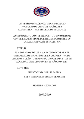 1890395-342265<br />UNIVERSIDAD NACIONAL DE CHIMBORAZO   FACULTAD DE CIENCIAS POLÍTICAS Y ADMINISTRATIVAS ESCUELA DE ECONOMÍA<br />ANTEPROYECTO CON  EL PROPOSITO DE PROMEDIAR CON EL EXAMEN  FINAL DEL PRIMER QUIMESTRE EN LA ASIGNATURA DE ESTADISTICA<br />TITULO:<br />“ELABORACIÓN DE UN PLAN ECONÓMICO PARA EL DESARROLLO FINANCIERO DE LA COOPERATIVA DE AHORRO Y CRÉDITO FERNANDO DAQUILEMA LTDA EN LA CIUDAD DE RIOBAMBA EN EL AÑO 2009-2010”<br />AUTORES: <br />BUÑAY CUNDURI LUIS FABIAN <br />CELY MELENDREZ EDISON BLADIMIR<br />RIOBMBA – ECUADOR<br />2009/2010<br />DEDICATORIA:<br />A DIOS por haberme dado la vida, la sabiduría y la fuerza para seguir en el camino del  conocimiento útil para la sociedad, con su apoyo moral, que son el ente fundamental de mi superación me ayudaron a seguir adelante a pesar de todos los obstáculos  de la vida.<br />A mis maestros y maestras por ser portadores de la ciencia y conocimiento que a continuación expongo en este trabajo.<br />AGRADECIMIENTO:<br />A mis Padres  por su apoyo incondicional que siempre me apoyan moral y espiritualmente para alcanzar  mi anhelada profesión como ECONOMISTA, esperando de mí que sea un excelente profesional para la colectividad. <br />A todas las personas que forman parte de mi vida y son importantes a mis hermanos que sigan adelante en sus carreras y vidas profesionales, a toda mi familia,  que recuerdan siempre el amor que Dios nos da cada día de nuestra vida <br />RESUMEN<br />Se ha diseñado un Plan  Económico para el desarrollo Financiero de la  Cooperativa de Ahorro y Crédito quot;
Fernando Daquilemaquot;
 Ltda., con la finalidad de satisfacer a nuestros clientes actuales y potenciales.<br />Utilizamos métodos de Investigación que nos permitieron realizar un diagnostico externo de la cooperativa, con la encuesta obtuvimos información veraz y oportuna, ejecutamos la observación de campo para determinar la aceptación de los socios actuales y potenciales, también se utilizó fuentes bibliográficas para ampliar nuestro estudio.<br />Nuestra propuesta para el Plan Económico son cinco estrategias: nuevas formas de financiamientos de créditos, otros servicios financieros, incentivo a los socios, capacitación para microempresarios, mejora del servicio al cliente, con el fin de dar a conocer los servicios de calidad que ofrece la cooperativa.<br />Como resultado de nuestras propuestas que sugerimos a la cooperativa, se lograra que la antes mencionada sea más acogida por la ciudadanía de Riobamba y así seguir evolucionando para prestar servicios reconocidos por su calidad eficiencia, seguridad y aceptación.<br />Se recomienda la aplicación de cada una de las estrategias que hemos planteado en el plan Económico, las cuales se basan en estrategias Financieras, de esa manera obtendremos clientes fieles y así lograremos su liderazgo en el mercado.<br />MISIÓN: Es una entidad de calidad total del sistema cooperativo indígena del Ecuador ofertando servicios financieros con enfoque pluricultural y multiétnico. <br />VISIÓN: Ser líder en ofertar productos y servicios financieros solidarios y alternativos, con identidad cultural y atención personalizada, mejorando constantemente el nivel de vida de nuestros socios constituyéndonos en una entidad modelo de acción e instrumento de cambio social. <br />SUMMARY<br />A complete economic program has been designed for the financial development at “Fernando Daquilema” saving and credit financial institution in order to satisfy our current clients and probable clients  <br />We used researching methods that allowed us to establish a correct external diagnose, with the inquiry it was possible to get factual and prompt information, we also carried out direct or field observation to determine the level of acceptance that the current and probable clients demonstrate, also different bibliographic sources were. Used to increase our study.<br />Our proposal for the Economic Plan is five strategies: new forms of financings of credits, other financial services, incentive to the partners, training for micro entrepreneur, improves from the service to the client, with the purpose of giving to know the services of quality that he/she offers the cooperative.<br />As a result from the proposals suggested for the institution, it will be possible to increase the approval that people already express and then continue the evolution process to provide satisfactory services by its quality, efficiency, safety and acceptance.<br />The application of each one of the strategies in the economic plan is recommended because they are based on financial strategies so that it will be possible to get loyal clients and accomplish leadership in the market.<br />MISSION: It is an entity of total quality of the system cooperative native of the Ecuador offering financial services with focus pluricultural and multiethnic.   <br />VISION: To be leader in offering products and solitary and alternative financial services, with cultural identity and personalized attention, constantly improving the level of our partners' life constituting us in a model entity of action and instrument of social change.<br />ÍNDICE<br />                  HOJAS PRELIMINAR                                                     Pág.<br />Portada     i<br />Dedicatoria                                                                                               ii<br />Agradecimiento                                                                                       iii<br />Resumen                                                                                                  iv<br />Sumary                                                                                                      v<br />Introducción                                                                                                            1  <br />1                MARCO REFERENCIAL<br />1.1             Planteamiento del problema                                                             2                                                                                 <br />1.2             Formulación del problema                                                               3<br />1.3             Objetivo general                                                                               3<br />1.4             Objetivos específicos                                                                       3<br />1.5             Importancia del problema                                                                3<br />1.6             Justificación del problema                                                               4<br />2                 MARCO TEORICO <br />2.1      Antecedentes                                                                              5  <br />      Antecedentes y origen de la empresa                                                 5<br />      Identificación de la Cooperativa 6<br />      Ubicación de la empresa 8<br />2.1.4            Marco Filosófico 9<br />2.1.5            Servicios                                                                                             10<br />       Créditos                                                                                              10 <br />      Ahorro a la vista   16<br />      Inversión a plazo fijo   17<br />      Inversión en Certificado de Aportación  17<br />2.1.5.5        Créditos Accesibles   18<br />2.1.5.6       Bono de Desarrollo Humano   18<br />2.1.6Estructura Organizacional  18<br />2.2Análisis Situacional de la Coac Temando Daquilemaquot;
  242.2.1         Análisis Externo  242.2.1.2       Identificación claves del macroentorno  24             2.2.1.2       Entorno Geográfico  24                                                      2.2.1.3       Entorno Económico  24                                   2.2.1.4       Entorno Político Social  24                                                      2.2.1.5       Entorno de Servicios  25<br />      Análisis Interno 26<br />      Descripción del Servicio 26<br />2.2.2.2        Producto - Servicio 27<br />2.2.2.3        Control Interno 28<br />2.2.2.3.1     Control Interno en Aspectos Contables                                          28                                                    2.2.2.3.2        Control Interno de Crédito                                                                    29                              2.2.2.3.3          Control Interno de Caja                                                                    29<br />        Mercado Objetivo 29<br />        Segmentación de Mercado 30<br />        Situación Económica Actual 30<br />2.2.5             Análisis FODA 32<br />        Fortalezas 32<br />        Debilidades 32<br />        Oportunidades 32<br />2.2.5.4          Amenazas 32<br />2.2.6             Análisis del Entorno Interno 332.2.6.1   Análisis de los puntos fuertes y débiles 33<br />        Análisis del Entorno Externo                                                                  34<br />       Análisis de amenazas y oportunidades 34<br />   Investigación de Mercados 35           2.3.1               Aspectos Generales 35<br />        Objetivos 37<br />        Objetivo General 37<br />2.3.2.2          Objetivos Específicos 37<br />2.4               Términos Básicos                                                                              37<br />3                    MARCO METODOLOGICO<br />3.1               Métodos de investigación                                                                40                                                                                                3.1.1            Tipo de  investigación                                                                      40                                                                    3.2               Técnicas e instrumentos de recolección de datos                            40                                                                       3.3               Técnicas de procesamiento e interpretación de datos                      40                                                              3.4               Población y muestra                                                                         41                                                               3.5               Tabulación, análisis e interpretación de resultados                          42                                                                  3.6               Propuesta del plan Económico                                                         54                                                            3.6.1            Diseño de objetivos y estrategias  Económicas                                54                                                                3.6.1.1         Objetivo Económico                                                                         54                                                      3.6.2            Estrategia 1 Nuevos Servicios                                                          56                                            3.6.3            Estrategia 2 Créditos Accesibles                                                      56                                     3.6.4            Estrategia 3 Incentivos a los Socios                                                 58          3.6.5            Estrategia 4 Capacitación a Microempresarios                                59         3.6.6            Estrategia 5  Mejora del Servicio al Cliente                                     60        <br />            Conclusiones                                                                          62<br />            Recomendaciones                                                                6 3<br />                     ANEXOS                                                                                                                                                                                   <br />                    BIBLIOGRAFÍA   <br />                    CRONOGRAMA DE ACTIVIDADES                                                                    <br />                     Índice de tablas<br />                     Tabla   1                                                                                             9                                                                                                  <br />                     Tabla   2                                                                                            13 <br />                     Tabla   3                                                                                            16                           <br />                     Tabla   4                                                                                            16 <br />                     Tabla   5                                                                                            17 <br />                     Tabla   6                                                                                            17<br />                     Tabla   7                                                                                            17  <br />                     Tabla   8                                                                                            21   <br />                     Tabla   9                                                                                            22   <br />                     Tabla   10                                                                                          22      <br />                     Tabla   11                                                                                          23   <br />                     Tabla   12                                                                                          23    <br />                     Tabla   13                                                                                          25<br />                     Tabla   14                                                                                          27<br />                     Tabla   15                                                                                          42<br />                     Tabla   16                                                                                          42<br />                     Tabla   17                                                                                          43<br />                     Tabla   18                                                                                          44<br />                     Tabla   19                                                                                          45<br />                     Tabla   20                                                                                          46<br />                     Tabla   21                                                                                          47<br />                     Tabla   22                                                                                          48<br />                     Tabla   23                                                                                          49<br />                     Tabla   24                                                                                          50<br />                     Tabla   25                                                                                          51<br />                     Tabla   26                                                                                          56<br />                     Tabla   27                                                                                          57<br />                     Índice de cuadros<br />                     Cuadro  1                                                                                          19<br />                     Cuadro  2                                                                                          61<br />                                                                                                  <br />                     <br />INTRODUCCIÓN<br />Las empresas de hoy en día necesitan aplicar a sus actividades cotidianas programas o proyectos que integren estrategias bien diferenciadas en lo que respecta a contenidos y a las áreas en que desean implementarlas, esto con la finalidad de ser competitivos dentro de un mercado que constantemente exige cambios por la evolución e inestabilidad misma de las fuerzas que lo integran<br />El presente trabajo tiene por finalidad presentar una estructuración detallada de estrategias y programas Económicos  en la Cooperativa de Ahorro y Crédito Fernando Daquilema Ltda. de la ciudad de Riobamba, mediante el respectivo análisis de la demanda del consumidor en el mercado  y de los aspectos internos que la conforman desde sus primeras instancias de forma que se pueda elaborar un documento de soporte para futura análisis externos y afianzarlos al análisis general, para poder emitir profesionalmente comentarios, conclusiones y recomendaciones que conduzcan a la selección de éstas, mediante el conocimiento de la capacidad y la disponibilidad de los recursos, a través de una toma de decisiones practica y eficiente. En base a la investigación de mercados se ha podido tener una visión exacta de lo que los clientes necesitan y desean que esta necesidad se les sea cubierta.<br />La presente investigación propone diseñar la Elaboración de un Plan Económico para el Desarrollo  Financiero  de la Cooperativa de Ahorro y Crédito quot;
Fernando Daquilema Ltda.quot;
, ubicado en la ciudad de Riobamba-Provincia de Chimborazo que permita cumplir a cabalidad con sus funciones.                                                               <br />La investigación ha sido realizada, utilizando el método deductivo y la información ha sido recabada tanto de documentos ya existentes como de la aplicación de encuestas y observación directa Presentamos entonces un documento gerencial para la empresa, conocedores de que el mercado es cambiante, el mismo deberá tener reestructuraciones en base a la realidad actual, es decir adaptarlo de acuerdo al momento de análisis, la aplicación constante de herramientas de gestión empresarial determinará en un plazo establecido la participación de mercado, la imagen y el posicionamiento, objetivos propios de dichas herramientas, de esta forma canalizaremos los esfuerzos positivamente hacia el fortalecimiento de la Cooperativa de Ahorro y Crédito , siendo los gastadores de una actividad que deberá extenderse a todas las áreas que la conforman para que los resultados sean mejores.<br />MARCO REFERENCIAL<br /> PLANTEAMIENTO DEL PROBLEMA<br />Los planes Económicos frecuentemente señalan como aprovechar las oportunidades, pero en sí, no aportan soluciones convincentes de los problemas, o incluso no los analizan. Un Plan debe resaltar los problemas y determinar la mejor forma de actuar ante ellos, ayudando de esta manera a poner en práctica el Plan.<br />Es muy difícil desarrollar un Plan Económico  sin antes describir y ordenar los datos objetivos encontrados en el análisis de la empresa. Al desarrollar esta parte del Plan, Cuando se describe un Plan Económico, los objetivos y las estrategias surgen directamente de los problemas y oportunidades. Sin embargo, hay que estar seguros de apuntar problemas y oportunidades apropiados para cada sección del análisis de la empresa.<br />Una forma sencilla de desarrollar el trabajo es identificar para cada paso del análisis de la empresa los problemas y oportunidades correspondientes. Muchas veces lo que parece ser un problema es también una oportunidad. Resolviendo un problema es posible que se posea una ventaja diferencial sobre los competidores, los que constituye, de hecho, una oportunidad. Los problemas y las oportunidades deben ser concisos, explicándoos de manera clara y sencilla sin mezclarlos. El razonamiento debe utilizar datos, claves del análisis de la empresa, lo que permitirá soportar una documentación detallada.<br />Hay que tener presente que no se trata de buscar soluciones habrá tiempo más adelante para eso. Es el momento de delimitar los puntos que merecen especial atención, sin intentar solucionarlos.<br />Además es significativo para la cooperativa este tema de investigación porque como en el marcado es dinámico desconoce las estrategias y políticas que en el rigen así como también el segmento más rentable y la posición de la cooperativa<br />Para efectuar este trabajo poseemos los recursos tanto económicos, técnicos y humanos, del tiempo requerido para la investigación y del acceso a la Información secundaria.<br />La Cooperativa de Ahorro y Crédito quot;
FERNANDO DAQUILEMAquot;
 LTDA sucursal Riobamba en sus 19 años de existencia no ha diseñado o estructurado estrategia competitiva de ECONÓMICA, lo cual ha ocasionado que las necesidades y deseos de sus clientes no hayan sido satisfechas completa y oportunamente; esto se refleja claramente en su lento crecimiento tanto en número de clientes como volumen de sus transacciones financieras.<br />FORMULACIÓN DEL PROBLEMA<br />¿Por qué la elaboración de un plan  Económico para el desarrollo financiero de la Cooperativa de Ahorro y Crédito Fernando Daquilema Ltda. En la ciudad de Riobamba durante los años 2009-2010?                                                                                                                                                                                                                                                                    <br /> OBJETIVO GENERAL<br />Elaborar un Plan Económico para la Cooperativa de Ahorro y Crédito quot;
Fernando Daquilemaquot;
 Ltda. Sucursal Riobamba para el año 2010. Que mediante políticas, estrategias tácticas en sus funciones laborales que les permita ser más competitivos<br />OBJETIVOS ESPECÍFICOS<br />Determinar las necesidades de los socios de la cooperativa<br />Establecer la calidad de los servicios ahorro y crédito que brinda la cooperativa  y  compararlo   con   sus   competidores   más   fuertes: Cooperativas   MINGA,   ACCIÓN   RURAL,   MUSHUC  RUNA, CHIBULEO.<br />Elaborar alternativas estratégicas Económicas para la Cooperativa de Ahorro y Crédito quot;
FERNANDO DAQUILEMAquot;
 LTDA  para crear un valor emocional añadido, fortaleciendo la imagen financiera y  Generar confianza en los socios de la cooperativa; para hacerla más competitivas<br />IMPORTANCIA DEL PROBLEMA<br />Al plantear este problema hemos observado las necesidades de la colectividad y principalmente la de los micrempresarios que concurren a lugares financieros  en búsqueda de créditos para poner en marcha sus pequeños negocios, ampliar, fortalecer sus microempresas en un mercado cada vez más competitivo.<br />Ya que nuestro problema busca solucionar el problema del desarrollo Económico  de la Cooperativa Fernando Daquilema  Ltda. Con el fin de establecer nuevos servicios, nueva imagen, que dará como resultado un incremento de socios y a su vez un incremento Económico de la  Cooperativa y que tenga una mayor aceptación en el mercado competitivo con nuevas propuestas visiones para el cumplimientos de sus objetivos y beneficios quienes la conforman. <br />JUSTIFICACIÓN DEL PROBLEMA<br />Como estudiantes de la facultad de Ciencias Políticas y  Administración  de la Escuela de Economía de la Universidad Nacional de  Chimborazo hemos escogido este problema de investigación que se relaciona con nuestra especialidad y que por lo tanto está de acuerdo con los conocimientos adquiridos.<br />Además nos permitirá sugerir soluciones prácticas para que la cooperativa pueda prestar servicios en las mejores condiciones posibles.<br />El estar en contacto con la cooperativa nos permite tener un conocimiento profundo acerca al problema planteado y sobre todo que la recolección de datos no será permitido obtener y verificarlos gracias a la colaboración del gerente de la cooperativa<br />Es importante además por su contenido social ya que esta cooperativa desarrolla su actividad en el sector campesino que hasta hoy sigue siendo considerado como un sector vulnerable de la sociedad.<br />Así obtener el éxito deseado en base a la satisfacción de sus socios.<br />MARCO TEORICO<br />2. 1  ANTECEDENTES<br />  2.1.1.  Antecedentes y origen de la empresa<br />quot;
NOBLE RAZA. PURUHA E INDÍGENA, DE INSURRECTOS ALTIVOS Y BRAVOS, QUE Sí UN DÍA RUGIMOS VENCIDOS, NO NACIMOS CON ALMA DE ESCLAVOSquot;
<br />Entre los años 1985 - 1989, un grupo de líderes indígenas oriundos de varias comunidades del histórico pueblo Puruha Cacha, cansados por la exclusión social y económica que sufrían como pueblo y emigrantes en la ciudad de Riobamba, proponen crear una Caja de Ahorro y Crédito denominado quot;
El Banco Puruha Cachaquot;
, con el afán de ayudarse mutuamente y trabajar en forma conjunta en aras de mejorar sus condiciones de vida; logran juntar un capital inicial de 3.000 sucres (0,12 USD), solicitan la accesoria del Fondo Ecuatoriano de Populorium progressio FEPP Regional Riobamba y proponen legalizar la naciente entidad ante el Ministerio de Bienestar Social y la Dirección Nacional de Cooperativas, quienes ratifican su constitución como Cooperativa de Desarrollo Comunal quot;
FERNANDO DAQUILEMAquot;
, con fecha del 26 de Marzo de 1990. Desde esta fecha hasta el año 2003, la cooperativa desarrolló múltiples actividades encaminadas al desarrollo local, en esta fase, se ejecuta varios proyectos sociales con resultados muy positivos, sin embargo, el no especializarnos en una sola área de trabajo fue nuestra gran debilidad; Además de lo citado, el 90 y hasta el 95% de la población indígena económicamente activa de Cacha y Chimborazo, debido a la falta de oportunidades de trabajo en nuestras propias comunidades, hasta la actualidad formamos parte de la gran masa migratoria hacia las principales ciudades de Ecuador y otros países de mayor desarrollo, en donde todavía muchos de nuestros hermanos indígenas siguen siendo explotados    severamente  por los intermediarios financieros ilegales (chulqueros), esto como consecuencia también de muy poca atención por la banca formal1.<br />1   Autor: PASTOR: Pedro Valdez<br />    Fuente: cooperativa de Ahorro y Crédito “Fernando Daquilema” Ltda. <br />Para los años 2004 - 2005, esta problemática, constituye una de las causas fundamentales y a la vez una oportunidad para que una entidad financiera con identidad cultural de los pueblos indígenas, de origen PURUWA, enfoque pluricultural y multiétnico, se consolide entre una de las principales del sistema cooperativo del país, el mismo que, bajo la estructura y modelo de una financiera comunitaria y solidaria, plasme y recobre firmemente la igualdad de condiciones, lo incluyente y participativo, porque es más viable construir soluciones financieras de nuestra gente, habiendo sido y siendo parte de ella, con experiencias reales y vividas en donde se da la mano a quien mas lo necesita con el esfuerzo (minga) de la misma gente, es decir, de valorar más lo poco que se hace juntos. De aquí nace la necesidad de una organización cooperativista con un idealismo que marque el norte a lo social, con una visión que supere lo individual y juntos podamos enfrentar en mejores condiciones los retos globalizados del presente y futuro.<br />Bajo esta visión, los directivos de la Cooperativa de Desarrollo Comunal Femando Daquilema, proponen reformar su estatuto a Cooperativa de Ahorro y Crédito Limitada, organizamos nuestra estructura administrativa y financiera e iniciamos las operaciones con una oficina matriz en el histórico pueblo Puruha Cacha, apertura de una primera sucursal en la ciudad de Riobamba capital de los pueblos Puruhaes y una segunda en el Distrito Metropolitano y capital de los Ecuatorianos (Quito). Este esfuerzo, ya cuenta con impactos positivos, el haber logrado un posicionamiento dentro del mercado financiero de nuestra zona de influencia, el crecimiento de nuestro activo exclusivamente con los ahorros e inversiones de nuestros socios, el habernos constituido entre una de las principales cooperativas de Ahorro y Crédito de los pueblos Indígenas de las provincias de Chimborazo y Pichincha, nos confirma la confianza de nuestros socios y nuestra oportunidad de crecimiento sostenido a nivel provincial y nacional.<br />quot;
UNA ENTIDAD ORGULLOS AMENTÉ PURUWA, AL SERVICIO  DE UN ECUADOR. PLURICULTURAL Y MULTIÉTNICO,  OFERTAMOS COMPETITIVAS ALTERNATIVAS DE INVERSIÓN  Y APOYO CREDITICIO MICROEMPRESARIALquot;
 2.1.2. Identificación de la Cooperativa<br />Razón Social<br />Cooperativa de Ahorro y Crédito quot;
FERNANDO DAQUILEMA LTDA.quot;
<br />Rama De Actividad<br />Micro financiera.<br />Tipo de Organización<br />Es una Cooperativa de Ahorro y Crédito abierta al público, de capital variable e ilimitado, regulada por la Dirección de Cooperativas del MBS, por tanto para el desarrollo de sus actividades se respalda en los parámetros establecidos en las siguientes leyes:<br />Ley de Cooperativas y su Reglamento General;<br />Estatutos, Reglamentos y Resoluciones de Organismos Internos defuncionamiento de la Cooperativa;<br />Normas Ecuatorianas de Contabilidad NEC;<br />Código de Trabajo y Seguridad Social;<br />Leyes, Reglamentos y Normatividad Tributaria determinados por el Serviciode Rentas Internas - SRI.<br />4.Fecha de Constitución<br />La COAC quot;
Fernando Daquilemaquot;
 Ltda. se constituyó mediante Acuerdo Ministerial 00411 del MBS, e inscrita en el Registro General de Cooperativas con el Número de Orden 4838 de la Dirección Nacional de Cooperativas, con su estatuto reformado y aprobado con fecha 25 de julio de 20052.<br />5.Nombre del Representante Legal<br />Ing. Pedro Vicente Khipo Pilco<br />6.Cargo<br />Gerente General, desde el mes de abril de 2002, a tiempo parcial, y desde agosto de 2006 a tiempo completo.<br />2   Autor: PASTOR: Pedro Valdez<br />    Fuente: cooperativa de Ahorro y Crédito “Fernando Daquilema” Ltda. <br />7.    Entidades de Control<br />Dirección Nacional de Cooperativas del Ministerio de Bienestar Social<br />Subdirección Regional de Cooperativas Centro Occidental de Riobamba<br />8.RUC<br />069170671001<br />2.1.3. Ubicación de la empresa<br />-356235170815<br />País:          Ecuador<br />Región:     Sierra<br />Provincia:   Chimborazo   Pichincha<br />Ciudad:        Riobamba      Quito<br />Parroquia:       Cacha<br />Lizarzaburu<br />Dirección:<br />            TABLA Nº 1        <br />  <br />OFICINACANTÓNDIRECCIÓNAgencia Cacha (Matriz)RiobambaParroquia CachaSucursal RiobambaRiobambaVeloz y cristobal ColonSucursal Quito - Agencia NorteQuitoAv. Occidental N17-52 y Flavio AlfaroAgencia Quito - Agencia CentroQuitoGarcía Moreno 1580 y OrienteAgencia Quito - Agencia SurQuitoAvda. Mariscal Sucre y las pampas<br />AUTOR: Pedro Vicente Khipo  Pilco                                                                                                         FUENTE: la Cooperativa de Ahorro y Crédito “Fernando Daquilema” Ltda.      <br />                                                                                                <br />Teléfono:        (593-3)296-5186                                                                                                                                           (593-3) 296-2706<br />Fax:                   (593-3)296-5186<br />E-mail:           cfdaquilema@yahoo.es<br />2.1.4 Marco filosófico Misión<br />Es una entidad de calidad total del sistema cooperativo indígena del Ecuador ofertando servicios financieros con enfoque pluricultural y multiétnico.<br />Visión<br />Ser líder en ofertar productos y servicios financieros solidarios y alternativos, con identidad cultural y atención personalizada, mejorando constantemente el nivel de   vida de nuestros socios, constituyéndonos en una entidad modelo de acción e instrumento de cambio social.<br />Objetivo General<br />Fortalecer y mantener estrategias y esfuerzos necesarios de trabajo frontal contra la pobreza económica de los pueblos mediante el incentivo de pequeños ahorros y apoyo micro financiero.<br />b.Consolidar  la   estructura,   estrategias,   servicios   y  productos   financieros alternativos<br />c.Posicionar entre las 5 mejores Cooperativas de Ahorro y Crédito Indígenas dentro del mercado financiero Ecuatoriano.<br />d.Realizar la apertura de sucursales y agencias en las ciudades de Quito, Guayaquil, Máchala, Cuenca y otras de mayor concentración migratoria y comercial de los pueblos PURUWAES e indígenas del Ecuador en general.<br />Objetivos Específicos<br />a.Captar 10.000 socios en  el 2009 y llegar a 25.000 en el 2011 equivalente al 50% de 40.000 potenciales socios indígenas de las provincias de Chimborazo y Pichincha, y 5.000 socios de la población no indígena.<br />b.Incrementar captaciones de ahorro y depósitos a plazo fijo en un 100% sobre los valores captados en el año 2006.<br />c.Mantener los indicadores financieros aceptables y recomendados para el sistema cooperativo ecuatoriano.<br />d.Lograr dos convenios de cooperación interinstitucional nacional o extrajera para la accesoria técnica e inyección de créditos de segundo piso.<br />2.1.5 Servicios                     2.1.5.1     Créditos<br />En la Cooperativa se identificó 4 productos de crédito:<br />1.Micro crédito<br />Actividades microempresa ríales comercio y servicios<br />2.Consumo<br />Necesidades inmediatas del socio, nivelación del presupuesto familiar, compra de muebles y/o artefactos, salud, vestuario, estudios, viajes, vehículos, etc.<br />3.Vivienda<br />Compra de terreno, casa, construcción, ampliación y refacción de la vivienda.<br />4.Especiales<br />Complemento para negocios inmediatos, urgentes y rentables de socios con buena trayectoria crediticia<br />Descripción general del Área de Crédito<br />El Área de Crédito está liderada por el Jefe Administrativo y de Crédito, quien ocupa esta función desde noviembre de 2006 (creación del cargo), a su cargo esta el control, supervisión y gestión de la cartera de crédito de la entidad; así como, la clasificación, calificación y constitución de provisiones en forma semestral (a partir de 2007).<br />Los Asesores de Crédito, tienen como jefe inmediato al Jefe Administrativo y de Crédito, y son los responsables de desarrollar el proceso de crédito de la COAC. Durante la visita se constato la existencia de un cobrador en la oficina en Riobamba, el cual no consta en el quot;
Manual de Funciones para Empleadosquot;
, y que según gerencia es un cargo provisional para reducir la morosidad.<br />Análisis de competencia, productividad del personal de crédito<br />La COAC quot;
Femando Daquilemaquot;
 Ltda., cuenta con dos Asesores de Crédito, en Riobamba, uno para cada oficina operativa (Riobamba y Cacha), y dos Asesores en Quito (Quito Norte y Quito Centro) quienes tienen bajo su custodia las carpetas de crédito y son responsables de la evaluación, recomendación, seguimiento y recuperación de la cartera4.<br />De una muestra tomada de 20 carpetas de los socios sujetos de crédito, se evidencia en términos generales lo siguiente:<br />Documentación existente en las carpetas de créditos:<br />Solicitud de Crédito.<br />Cédula y papeleta de votación del solicitante y el(los) garantes(s).<br />4 Autor: Pedro Vicente Khipo  Pilco                                                                                                                                             Fuente: la Cooperativa de Ahorro y Crédito “Fernando Daquilema” Ltda.      <br />Hoja de inspección.<br />Evaluación y Aprobación.<br />Pagaré y Letra de Cambio original.<br />La documentación que se encuentra en las carpetas no es igual.<br />En   la   mayoría   de   carpetas   no   se   encuentra   un   documento   decomprobación domiciliaría (pago de servicio básico), ni la verificación encentral de Riesgos.<br />Los pagarés que se encuentran en las carpetas, son los originales, y en sumayoría se encuentran en blanco.<br />No se evidencia, en las carpetas, seguimiento a las operaciones de crédito.<br />Las carpetas No. 719 y 781  no tienen la solicitud de crédito, ni seencuentra la aprobación del crédito por el nivel correspondiente.<br />No se evidencia certificación de ingresos de los solicitantes, ni verificaciónde datos proporcionados.<br />La  productividad  del área de crédito es medida  por el número deoperaciones o saldo de cartera promedio de cada Asesor, que en la COACFernando Daquilema, a diciembre de 2006, es de 190 operaciones decrédito (equivalentes a USD 190 mil de cartera) por Asesor de Crédito,estando por debajo del promedio de las Cooperativas beneficiarías delProyecto COOFIN/CREAR, que a noviembre de 2006,  mostraron  unindicador de 546 operaciones de crédito por Asesor (equivalente a USD1.120 mil).<br />A continuación se presentan las características generales de los productos de crédito, en base al documento quot;
Cuadro de Resumen de Productos Financierosquot;
 presentado por la COAC, y complementado con las entrevistas a Gerencia y Jefatura Administrativa y de Crédito<br />TABLA Nº 2        <br />Característica /ProductoMicro créditoConsumoViviendaEspecialesDestinoActividadesmicroempresaria comercio y servicios.Necesidadesinmediatas delsocio, nivelacióndel presupuestofamiliar, comprade muebles y/oartefactos, salud vestuario, viajes, vehículos, etc.Compra de terreno, casa, construcción, ampliación yrefacción de la vivienda.Complementopara negocios inmediatos, urgentes y rentables de socios con buena trayectorita Crediticia.Monto máximoUSD 6.000USD  2.500USD  6.000USD 10.000Plazo máximo15 meses              (hasta USD 3.000) 24 meses (desde USD 3001)15 meses15 meses (hasta USD 3.000) 24 meses (desde USD 3001)2 mesesTasa de interés13%                      13%13%18%Comisión a cobrar2%2%2%1.5%Encaje5x1 (hasta USD3.000)6x1 (desde USD3001)5x15x1 (hasta USD3.000)6x1 (desde USD3001)Sin EncajeGarantía requeridaQuirografaria(Hasta USD 3.000)Hipotecaria oPrendaría (DesdeUSD 3.001)QuirografarioQuirografaria(Hasta USD3.000)Hipotecario o Prendaría(Desde USD  3.001)QuirografariaTipos deamortizaciónQuincenal,MensualQuincenal,MensualQuincenal,MensualQuincenal,Mensual<br />AUTOR: Pedro Vicente Khipo  Pilco                                                                                                         FUENTE: la Cooperativa de Ahorro y Crédito “Fernando Daquilema” Ltda.      <br />Características de los Créditos<br />De acuerdo a la información proporcionada y la revisión de expedientes de crédito se observa que las operaciones de crédito corresponden en su mayoría a crédito a la microempresa de acuerdo a la normativa de la SBS. Existen algunos créditos que cumplen los requisitos para ser clasificados como crédito de consumo (rol de pagos) o crédito de vivienda (hipoteca y destino). Sin embargo el balance refleja créditos clasificados como de cartera comercial, que según informó el Jefe Administrativo y de crédito se están pasando a la cartera de microempresa.<br />Procesos de crédito <br />Promoción<br />No existe una estrategia para promocionar los productos de crédito, la cooperativa captura al cliente de crédito a través recomendaciones de otros socios o directamente acercándose a la cooperativa.<br />Solicitud<br />El primer paso es la realización de una entrevista de información, después de lo cual se establece el compromiso de llevar los requisitos (personales, garantes, escritura, pago de servicios básicos y una foto), con lo cual se llena la solicitud de crédito.<br />Evaluación y Concesión<br />La primera fuente de verificación de datos es el buró de crédito quot;
Credit Reportquot;
, la que no se imprime y guarda en la carpeta de crédito. Posteriormente, se realiza la inspección y verificación de datos, algunas de las estrategias que maneja la Cooperativa es la solicitud de una declaración juramentada de ingresos (la que no se evidenció en la revisión de una muestra de expedientes de crédito) y la conversación con personas conocidas. Con el informe de verificación realizado por el Asesor de Crédito la carpeta pasa al nivel correspondiente para su aprobación.<br />Liquidación<br />Una vez aprobado el crédito, se procede a generar el pagaré, tablas de amortización y orden de pago. Se legaliza los documentos con el socio y finalmente se realiza el desembolso en la oficina de la Cooperativa, mediante la emisión de cheque.<br />Administración de créditos<br />La administración de créditos está estipulada en el quot;
Manual de Seguimiento de Cartera, Control de Morosidad y Cobranzasquot;
, donde se establecen las políticas generales a seguir, y se establecen los mecanismos de cobranza (preventiva, operativa, administrativa, prejudicial y judicial) y el castigo de créditos. Sin embargo no se genera evidencia de cumplimiento de esta norma en las carpetas de crédito.<br />Clasificación y estructura de la cartera de crédito<br />El 61% de la cartera de crédito está clasificada como operaciones comerciales, sin embargo como se mencionó anteriormente, esta cartera corresponde a microempresa, lo que reflejaría una concentración del 78% de la cartera en operaciones para la microempresa, seguida de un 20% en consumo y un 2% en vivienda.<br />Estructura de cartera de crédito<br />Diciembre, 2008<br />Composición de Cartera de Crédito                                      Diciembre, 2008<br />De acuerdo al Balance General de la COAC el 91,96% de la Cartera se encuentra por vencer, lo que representa una morosidad del 8,04% (cartera vencida + cartera que no devenga interés). La cartera con mayor morosidad es la de vivienda con el 18,97%, seguida por la de consumo (16,08%), la comercial (7,05%) y la de microempresa (0,50%<br />GRAFICO Nº 1 <br />AUTOR: Pedro Vicente Khipo  Pilco                                                                                                         FUENTE: la Cooperativa de Ahorro y Crédito “Fernando Daquilema” Ltda.      <br />El saldo promedio de crédito de la COAC es de USD 969, en Riobamba de USD 1.111, y en Quito de USD 720,72. La morosidad de la Cooperativa calculada en la base de cartera es de 11,50%, lo que muestra una morosidad mayor a la reflejada en el Balance General, esto se debe a que el sistema registra la cartera en riesgo desde el día 28 de mora, mientras que para el balance se lo hace desde el día 30. La sucursal de Riobamba concentra el 72,71% del saldo de cartera, lo que representa el 63% de las operaciones. La morosidad en la sucursal Quito es del 16,23%, siendo casi 7 puntos porcentuales mayor a la registra en Riobamba (9,73%).<br />Distribución de Cartera por Oficina<br />TABLA Nº 3        <br />SucursalSaldo (USD)%O peracio nes%Saldo Promedio (USO)MorosidadRiobamba541.539,6672,71%48763%1.111,999,73%Quito203.242,0327,29%28237%720,7216,23%TOTAL744.781,69100%769100%968,5111,50%<br /> AUTOR: Pedro Vicente Khipo  Pilco                                                                                                         FUENTE: la Cooperativa de Ahorro y Crédito “Fernando Daquilema” Ltda.      <br />La cartera de crédito muestra un elevado nivel de concentración, donde el 20% de las operaciones corresponde al 50% del saldo total, y en el 62% de operaciones se concentra el 90% del saldo, lo que representa un elevado riesgo para la cooperativa ante el no pago de estos créditos.<br />2.1.5.2    Ahorro a la vista<br />Estos ahorros  ofrecemos con el 4% anual.<br />Pasiva - Ahorro a la vista<br />TABLA Nº 4      <br />De USD 11 a USD 1,000Desde USD 1.0013%4%<br />AUTOR: Pedro Vicente Khipo  Pilco                                                                                                         FUENTE: la Cooperativa de Ahorro y Crédito “Fernando Daquilema” Ltda.      <br />Características de los productos de captación:<br />TABLA Nº 5      <br />a) Tipo cíe CaptaciónAhorros a la VistaSegmento al que está dirigidoSociosTasa de interés3% - 4%RequisitosCopia de cédula. Papeleta de Votación. USD 25 (USD 20 a certificados  de aportación,  USD 3 Gastos Administrativos, USD 2 a la cuenta de ahorros)<br />AUTOR: Pedro Vicente Khipo  Pilco                                                                                                         FUENTE: la Cooperativa de Ahorro y Crédito “Fernando Daquilema” Ltda.      <br /> 2.1.5.3 inversiones a plazo fijo<br />Pasiva - Depósitos a Plazo Fijo<br />TABLA Nº 6      <br />Monto36 Días60 Días90 Días180 Días+ 3611 DíasUSD 100USD 5008,00%8,50%9,00%9,50%10,00%USD 501USD 1.0008,25%9,00%9,25%10,00%10,25%USD 1.001USD 2.0008,50%9,50%9,75%10,25%10,75%+ USD 2.0009,00%10,00%10,25%10,50%11,00%<br />AUTOR: Pedro Vicente Khipo  Pilco                                                                                                         FUENTE: la Cooperativa de Ahorro y Crédito “Fernando Daquilema” Ltda.      <br />Características de los productos de captación:<br />TABLA Nº 7        <br />b) Tipo de CaptaciónDepósito a Plazo FijoSegmento al que está dirigidoSocios y ClientesTasa de interésSegún Plazo y SaldoRequisitos-   Copia de cédula.                             -    Papeleta de Votación.<br />AUTOR: Pedro Vicente Khipo  Pilco                                                                                                         FUENTE: la Cooperativa de Ahorro y Crédito “Fernando Daquilema” Ltda.      <br />2.1.5.4    Inversión en Certificado de Aportación                                                Pasiva - Certificados de Aportación<br />Socios InactivosSocios Activos4%5%<br />2.1.5.5    Créditos Accesibles<br />Con este servicio la Cooperativa no elabora sus actividades.<br />2.1.5.6     Bono de Desarrollo Humano<br />Mediante este servicio ayudamos a colaborar al gobierno a entregar el bono de desarrollo humano, ya que mucha gente pobre lo adquiere<br />2.1.6 Estructura organizacional<br />Organigrama.- Es la gráfica que muestra la estructura orgánica interna de la organización formal de una empresa, sus relaciones, sus niveles de jerarquía y las principales funciones que se desarrollan.<br />Los organigramas son instrumentos útiles de organización y nos revelan:<br />La división de funciones.<br />Los niveles jerárquicos.<br />Las líneas de autoridad y responsabilidad.<br />Los canales formales de comunicación.<br />La naturaleza lineal o asesoramiento del departamento.<br />Los jefes de cada grupo de empleados, trabajadores, etc.<br />Las relaciones que existe entre los diversos puestos de la empresa en      cada departamento o sección de la misma.<br />Por la forma de presentación, los organigramas se clasifican de la siguiente manera:<br />Organigramas verticales<br />Organigramas horizontales<br />Organigramas circulares<br />156845-584835CUADRO Nº 1<br />                                                                                                                                                                                                                                                                                                              AUTOR: Pedro Vicente Khipo  Pilco                                                                                    <br />             FUENTE: la Cooperativa de Ahorro y Crédito “Fernando Daquilema” Ltda.      <br />PERFIL DE DIRECTIVOS Y FUNCIONARIOS PRINCIPALES                                                                  NOMBRES:   PEDRO VALDEZ VALDEZ                                                                                        FUNCIÓN:    PRESIDENTE CONSEJO DE ADMINISTRACIÓN                                                                                  TITULO:       PASTOR EVANGÉLICO                                                                                                             EXPERIENCIA:<br />Presidente de la Federación de Pueblos Indígenas de la Nación PuruwáCacha 1.993-1995.<br />Presidente del Consejo Pastoral Cacha 1995-1996.<br />Vicepresidente de Concilio Provincial de Pastores Indígenas Evangélicos de Chimborazo 1998-2000.<br />Secretario Ejecutivo de Concilio Provincial de Pastores Indígenas Evangélicosde Chimborazo 2001 - 2002.<br />Presidente encargado de la Confederación de Pueblos y Organizaciones eIglesias Indígenas Evangélicas de Chimborazo CONPOCIIECH 2002.<br />Director del Instituto de música quot;
MUSHUK PAKARIquot;
 1998 - 2004.<br />NOMBRES:  LUIS FELIPE HUARACA DUCHICELA XXVIII                                                                      FUNCIÓN:   PRESIDENTE CONSEJO DE VIGILANCIA.                                                                                                            TÍTULOS:    ARQUITECTO, Universidad Central del Ecuador.<br />MBA, Dirección Empresas Universidad VALE- EE.UU. <br />EXPERIENCIA:<br />Ejecutivo de Empresas Multinacionales de Agroindustria en varios países deCentro y Sur América.<br />Primer Secretario Nacional de Asuntos Indígenas del Ecuador 1994-1995.<br />Consultor Internacional en Programas de Desarrollo en Agro exportación,Vivienda de interés Social y tecnología aplicada a la función pública países deLatinoamérica.<br />Consultor Internacional en Programas de Desarrollo en Agro exportación,Vivienda de interés Social y tecnología aplicada a la función pública países de<br />Centroamérica<br />NOMBRES: PEDRO VICENTE KHIPO PILCO <br />FUNCIÓN:   GERENTE GENERAL                            <br /> TÍTULOS:    ING. COMERCIAL, Universidad Estatal de Bolívar. LIC. CONTABILIDAD Y AUDITORIA ESPOCH.<br />TECNÓLOGO EN GESTIÓN EMPRESARIAL, Instituto Dr. Eugenio Espejo.<br />EXPERIENCIA:<br />Equipo Técnico - Asesor de la Federación de Pueblos Indígenas de la Nación Puruha Cacha FECAIPAC, Organización social de 2do grado (OSG).<br />Funcionario Público de Carrera (Jefe de Área Registro Civil Cacha 1990-2002).<br />Docente Fiscal Educativo.<br />Presidente de la Asociación de Cooperativas de los Pueblos Indígenas del Ecuador ACOOPIE.<br />Miembro del Consejo de Administración de la CODESARROLLO Cooperativa de Ahorro y Crédito controlada por la Superintendencia de Bancos y Seguros del Ecuador.<br />Nómina de Personal<br />En cuanto a la gestión administrativa la cooperativa cuenta con 18 personas<br />Distribuidas de la siguiente manera:<br />Nómina del Personal de la COAC Fernando Daquilema Ltda.<br />TABLA Nº 8    <br />RiobambaQuitoTotalGerente General1Jefe Administrativo y de Crédito1Jefe Financiero y Computo1Contador1Tesorera1Recibidor, Pagador y Atención al Público3Cobranzas1<br />         <br />AUTOR: Pedro Vicente Khipo  Pilco                                                                                                         FUENTE: la Cooperativa de Ahorro y Crédito “Fernando Daquilema” Ltda.      <br />TABLA Nº 9        <br />RiobambaQuitoiTotalAsesor de Crédito1Jefe de Sucursal1Asesor de Jefatura1Asistente de Contabilidad y Sistemas1Asesor de Crédito2Recibidor, Pagador y Atención al Público2Seguridad1Total de empleados de la Cooperativa18<br />AUTOR: Pedro Vicente Khipo  Pilco                                                                                                         FUENTE: la Cooperativa de Ahorro y Crédito “Fernando Daquilema” Ltda.      <br />Asamblea General<br />El Estatuto no específica la conformación de la Asamblea General, sin embargo el artículo 23, establece que se constituirá quórum con la mitad más uno de los asociados. Según gerencia, la Asamblea está conformada por todos lo socios de la COAC, no obstante debería estar establecido de forma expresa en el Estatuto.<br />Consejos Directivos<br />La Cooperativa consta de los Consejo de Administración y de Vigilancia, los que se conforman de conformidad con el artículo 35 del Reglamento de la Ley de Cooperativas. Los miembros de los Consejos fueron electos en febrero de 2006, para un período de dos años. El presidente del Consejo de Administración es Pastor Evangélico, y el Presidente del Consejo de Vigilancia tiene una Maestría en Administración de Negocios, MBA (por sus siglas en inglés) de la Universidad de Yale (Estados Unidos). Los demás miembros de los consejos tienen educación básica.<br />Consejo de Administración<br />TABLA Nº 10        <br />NOMBRES Y APELLIDOSEDUCACIÓNCARGOPedro ValdezPastor EvangélicoPresidente.Samuel AshquiSuperiorSecretarioManuel HuilcaremaBásicoVocal<br />AUTOR: Pedro Vicente Khipo  Pilco                                                                                                         FUENTE: la Cooperativa de Ahorro y Crédito “Fernando Daquilema” Ltda.     <br /> <br />TABLA Nº 11<br />Baltasar PaucarBásicoVocalManuel Janeta LalbayBásicoVocalRosa Ashqui ConteroBásicoVocalCustodio MorochoBásicoVocalMarcos SinaluisaBásicoVocalNicolás Hipo CaínBásicoVocal<br />AUTOR: Pedro Vicente Khipo  Pilco                                                                                                         FUENTE: la Cooperativa de Ahorro y Crédito “Fernando Daquilema” Ltda.      <br />Consejo de Vigilancia<br />TABLA Nº 12        <br />NOMBRES Y APELLIDOSEDUCACIÓNCARGOLufs Felipe DuchicelaMba.PresidenteManuel PilcoBachillerSecretarioPedro GananBásicoVocalAntonio AguagalloBásicoVocalIgnacio AuquillaBachillerVocal<br />AUTOR: Pedro Vicente Khipo  Pilco                                                                                                         FUENTE: la Cooperativa de Ahorro y Crédito “Fernando Daquilema” Ltda.      <br />2.2. ANÁLISIS SÍTUAC1ONAL DE LA COPERATIVA DE AHORRO Y CREDITO “FERNANDO DAQUILEMA” LTDA. Se constituyó mediante Acuerdo Ministerial 00411 del MBS, e inscrita en el Registro General de Cooperativas con el Número de Orden 4838 de la Dirección Nacional de Cooperativas, con su estatuto reformado y aprobado con fecha 25 de julio de 2005.<br />2.2.1 ANÁLISIS EXTERNO <br />2.2.1.1   Identificación claves del macroentorno<br />Identifica aquellos factores que se originan al exterior de la empresa y se constituyen en amenazas u oportunidades para la empresa para la identificación claves del macroentorno, se han considerado las dimensiones: económicas, político - legal, socio cultural, tecnológicas, globalización y ambiental.<br /> 2.2.1.2   Entorno Geográfico<br />La Cooperativa está ubicada en dos sucursales: Riobamba y Quito Norte, las que a su vez mantienen las agencias de Cacha (considerada la matriz de la Cooperativa por haber nacido en esa localidad), Quito Centro y Sur, respectivamente.<br />2.2.1.3Entorno Económico<br />Que contempla el análisis de los principales indicadores que tienen que ver con la empresa motivo de estudio y con el aspecto publicitario, entre ellos están: la estabilidad económica del país, la fluidez de recursos en el mercado y el comportamiento inflacionario.<br />2.2.1.4    Entorno Político Social<br />Porque este influye directamente en el cliente, es decir al notar que existen problemas de índole político, gubernamental o se vive dentro de una sociedad convulsionada como en la actualidad hace que cada cliente se resista en obtener créditos y piense en guardar su dinero a buen recaudo.<br />2.2.1.5    Entorno de Servicios<br />La gama de servicios que ofrece una y otra empresa frente a los que ofrece la COAC quot;
FERNANDO DAQUILEMAquot;
 LTDA., es necesario tomarlas en cuenta que<br />ANÁLISIS SITUACIONAL COOPERATIVA DE AHORRO Y CRÉDITO quot;
FERNANDO DAQUILEMA LTDAquot;
 MACROANÁLISIS<br />TABLA Nº 13<br />FACTORES DEL ENTORNOCOMPORTAMIENTOIMPACTO EN LA ENTIDADENTORNO GEOGRÁFICOUbicaciónLa COAC quot;
Fernando Daquilema Ltda.’ es una empresa que se encuentra en ciudad de Riobamba, Quito y la sucursal en Cacha.Los socios están de acuerdo con la ubicación del localENTORNO ECONÓMICOTasas de InterésEstables    desde    enero    del    año    2004, registrando un promedio del 10.61% la pasiva y el 5. 16% I a activa.•      Falta de fuentes de trabajo lo que   motiva   a   que   menos negocios se abran y por lo tanto no se realicen créditos.                                            •      Menor rentabilidad del cliente y por lo tanto de la empresaEstabilidad EconómicaQue depende principalmente de los actores políticos   encargados   del   manejo   de   los poderes estatales•      El ciudadano que siente que hay   estabilidad   económica quiere     endeudarse     para incrementar su patrimonio y crear microempresas.                                                       •      De no existir esta tampoco hay incremento de ingresos para la entidadFluidez de RecursosEl    dinero    que    reciben    trabajadores    y empleados públicos y privados por sus labores son ahorrados o invertidos, o gastados en compras.•      Si   no  hay fluidez,   no  hay dinero     para     ahorrar,     y tampoco para gastar lo que repercute en los ingresos de todas las empresas.•      La fluidez genera un mayor movimiento económicoComportamiento InflacionarioLa cooperativa funciona de acuerdo a la economía del país.•      Alza de productos de primera necesidad,  lo que ocasiona que exista menos capital y por lo tanto no pueden invertir su dinero nuestros socios.ENTORNO             POLÍTICO SOCIALEstabilidad GubernamentalLos gobiernos en los últimos años han sido removidos de manera rápida y sorpresiva, cambiando el panorama y convulsionándolo socialmente hablando.•    Continuidad  en administración                                          •    Metas, políticas y objetivos se van cumpliendo                                                                    •    Proyección   de   todas   la empresas  hacia       la inversiónENTORNO      DE       LOS SERVICIOSAtención al clienteEn todas las empresas se busca llegar a la excelencia en el servicio, por tanto resulta fundamental capacitar al personal que labora en la empresa.•    Captación     de     nuevos socios                                                                   •    Manteniendo  y empoderamiento   de   los actuales<br />Fuente: los autores<br />2.2.2   ANÁLISIS INTERNO<br />2.2.2.1Descripción del Servicio<br />Philip Kotler, Define: quot;
Un servicio es cualquier actuación que una parte puede ofrecer a la otra, esencialmente intangible, sin transmisión de propiedad. Su prestación puede o no ir ligada a productos físicosquot;
.<br />La principal característica de los servicios es su intangibilidad. A diferencia de los bienes físicos, los servicios no se pueden experimentar por los sentidos antes de su compra. Para reducir la incertidumbre, el comprador buscará signos que evidencien la calidad del servicio: sacará conclusiones del lugar, personas, equipo, material de comunicación, y precios de venta de la empresa.<br />Una de las principales formas de diferenciar los servicios de una empresa es de ofertar un servicio de mayor calidad que el de la competencia. La clave consiste en igualar o superar las expectativas de los clientes en cuanto a la calidad del servicio.<br />Los consumidores comparan el servicio percibido con sus expectativas; si la percepción de la calidad del servicio es inferior a las expectativas, los clientes perderán interés en la empresa suministradora; mientras que si las iguala o supera, estará dispuesto a contar nuevamente con ella y recomendará a nuevos clientes que utilicen el servicio.<br />Cooperativa de Ahorro y Crédito quot;
Fernando Daquilemaquot;
 Ltda. cuenta con una amplia variedad de servicios entre éstos tenemos:<br />Micro crédito, Consumo, Vivienda y Especiales.<br />Crédito, Inversión a plazo fijo, Ahorro a la vista, Inversión en certificados de aportación, Bono de desarrollo humano, Certificado de aportación.<br /> Producto - Servicio<br />El producto es una variable importante en la marco Económico. Un producto puede constituirse como el activo más significativo de una empresa y el contacto visible con los compradores. Pues en un sentido el producto es el que identifica a la empresa que lo comercializa en el mercado y los consumidores lo demandan.<br />Philip Kotler, define al producto: quot;
Un producto es cualquier cosa que se ofrezca en un mercado para su atención, adquisición uso o consumo y que pudiera satisfacer una necesidad o deseoquot;
<br />Definimos al servicio como todo aquello que puede ofrecerse para satisfacer una necesidad o un deseo.<br />La Cooperativa de Ahorro y Crédito quot;
Fernando Daquilemaquot;
 Ltda. Es una empresa establecida para la prestación del servicio de ahorro y crédito con el fin de satisfacer las necesidades de los socios que gustan de un servicio de calidad.<br />SERVICIOS DE LA COAC quot;
FERNANDO DAQUILEMA LTDAquot;
<br />TABLA Nº 14<br />Característica /ProductoMicro créditoConsumoViviendaEspecialesDestinoActividadesmicroempresaria comercio y servicios.Necesidadesinmediatas delsocio, nivelacióndel presupuestofamiliar, comprade muebles y/oartefactos, salud vestuario, viajes, vehículos, etc.Compra de terreno, casa, construcción, ampliación yrefacción de la vivienda.Complementopara negocios inmediatos, urgentes y rentables de socios con buena trayectorita Crediticia.Monto máximoUSD 6.000USD  2.500USD  6.000USD 10.000Plazo máximo15 meses              (hasta USD 3.000) 24 meses (desde USD 3001)15 meses15 meses (hasta USD 3.000) 24 meses (desde USD 3001)2 mesesTasa de interés13%                      13%13%18%Comisión a cobrar2%2%2%1.5%Encaje5x1 (hasta USD3.000)6x1 (desde USD3001)5x15x1 (hasta USD3.000)6x1 (desde USD3001)Sin EncajeGarantía requeridaQuirografaria(Hasta USD 3.000)Hipotecaria oPrendaría (DesdeUSD 3.001)QuirografarioQuirografaria(Hasta USD3.000)Hipotecario o Prendaría(Desde USD  3.001)QuirografariaTipos deamortizaciónQuincenal,MensualQuincenal,MensualQuincenal,MensualQuincenal,Mensual<br />AUTOR: Pedro Vicente Khipo  Pilco                                                                                                         FUENTE: la Cooperativa de Ahorro y Crédito “Fernando Daquilema” Ltda.      <br />2.2.2.3 Control Interno<br />La Cooperativa no cuenta con políticas ni procedimientos establecidos para el control interno, lo que no permite controlar el riesgo operativo de la institución. En este sentido, durante la visita para el Diagnóstico se pudieron evidenciar las siguientes observaciones:<br />2.2.2.3.1     Control Interno en aspectos contables<br />No se mantienen políticas ni procedimientos escritos acerca del proceso para administrar la liquidez.<br />No dispone de mecanismos, políticas y procedimientos para la identificación, medición, control, evaluación y mitigación de los riesgos de liquidez y de mercado.<br />No se constituyen provisiones (mensuales) para cubrir el riesgo de la Cartera de Crédito.<br />2.2.2.3.2   Control Interno de Crédito<br />No se evidencia una verificación y análisis de los sujetos en un Buró de crédito.<br />Las carpetas de crédito contienen el pagaré original, y gran parte de ellos están en blanco.<br />En algunas carpetas de crédito no se evidencia aprobación del crédito.<br />Las carpetas de crédito no presentan información uniforme, y en varias faltasdocumentaciones mínimas requeridas.<br />2.2.2.3.3     Control Interno de Caja<br />Las transferencias de depósito y retiro de dinero del banco, así como las transferencias entre agencias se realizan personalmente sin ninguna seguridad. Todos los retiros de fondos deben ser aprobados por gerencia, y no existe una persona responsable de realizarlos, simplemente quot;
va quien esté disponiblequot;
, sin ninguna seguridad.<br />LeRoy  Miller, Define: un mercado no es necesariamente un lugar, sino, por el contrario, una institución a través de la cual operan las fuerzas determinantes de los precios. En otras palabras, es dentro de los mercados donde operan la oferta y la demanda de bienes y servicios5.<br />2.2.2.4 Mercado Objetivo.- es parte del mercado disponible calificado al que la empresa decide aspirar6.<br />Ninguna empresa puede operar en todos los mercados ni satisfacer todas las necesidades, por lo que es de vital importancia definir claramente el mercado objetivo que va a ser atendido y diseñar programas de marketing.<br />El mercado objetivo que está dirigido la Cooperativa de Ahorro y Crédito quot;
Femando Daquilemaquot;
 Ltda. Es al sector indígena y campesinos de la provincia de Chimborazo.<br />5LeRoy Miller, 1990, “MICROECONOMÍA”                                                                                                                 2 6KOTLER Philip, 2000, 'DIRECCIÓN DE MERCADOTECNIAquot;
<br />  2.2.3  Segmento de Mercado<br />Philip, Kotler, Define a la segmentación del mercado: quot;
El mercado está integrado por compradores y estos difieren en uno o más aspectos. Pueden deferir en sus deseos, poder de compra, ubicaciones geográficas, actitudes y prácticas de compra. Cualquiera de estas variables puede utilizarse para segmentar un mercado7quot;
.<br />Definimos a la segmentación de mercado como una estrategia utilizada para dividir el mercado en distintos grupos de compradores que se estiman requieren productos diferentes.<br />El segmento al cual tiene cobertura la Cooperativa de Ahorro y Crédito quot;
Fernando Daquilema Ltda.quot;
 es al sector indígena y campesina.<br />El perfil de un segmento de mercado describe las similitudes entre clientes potenciales en un mercado y explica las diferencias entre personas y organizaciones en diversos segmentos. El perfil puede cubrir aspectos como características demográficas, factores geográficos, beneficios que se buscan en el producto, estilos de vida, preferencias de marca, y otros aspectos como los que se tomó en cuenta para definir el segmento de mercado para la COAC quot;
FERNANDO DAQUILEMAquot;
 LTDA.<br />2.2.4  Situación Económica Actual <br />Es claro que en la Cooperativa de Ahorro y Crédito quot;
Femando Daquilemaquot;
 Ltda. Existe una ausencia de un sistema Económico como técnica de desarrollo organizacional. Aspectos como creación de planes a corto y mediano plazo no son tomados en cuenta, esto se debe principalmente a la forma en que está estructurada la empresa, es decir, no hay una área destinada para esto y personal calificado para llevar a cabo estas tareas, la situación coyuntural que es la centralización completa de toma de decisiones por parte del administrador, que a pesar de tener cierta importancia en aspectos relacionado con el mercadeo como los créditos al cliente y relaciones públicas, no es suficiente para hacer que la gestión de la COAC quot;
FERNANDO DAQUILEMAquot;
 Ltda. Sea completamente exitosa por dos razones:<br />7KOTLER Philip, 2000, quot;
DIRECCIÓN DE MERCADOTECNIAquot;
<br />Servicio al cliente y relaciones públicas no son lo único importante ensistema económico,<br />Todos los aspectos relevantes del mercadeo deben tratarse de unamanera planificada y congruente, es decir, deben partir del laaplicación de un plan de económico el cual integrará todas la variablesde la política de mercadeo de la empresa de una manera coherente ysistemática.<br />La Cooperativa de Ahorro y Crédito quot;
Fernando Daquilemaquot;
 Ltda., presenta un panorama sombrío respecto a lo que Financiero se refiere, como se ha podido apreciar a lo largo del diagnóstico, existe una grave falencia en la política de mercadeo que se aplica en la COAC quot;
FERNANDO DAQUILEMA LTDAquot;
, las herramientas Económicas son utilizadas empíricamente. Claro que los servicio es una mística en los créditos al cliente. Sin embargo, existen muchas debilidades en esta área, como son la falta atención al cliente, su infraestructura no es adecuada, falta de motivación, y la mentalidad de que el quot;
cliente siempre tiene la razónquot;
. Las relaciones públicas no son manejadas adecuadamente, pues, no se aprovecha los contactos que se tiene con algunos de sus socios. La publicidad no está bien dirigida, los recursos no son correctamente encaminados, además no existe ningún tipo de planificación en esta variable.<br />Es importante recalcar la labor de la administración por mejorar la imagen Económico de la empresa a través de incentivos para los socios por depósitos en sus cuentas de la COAC quot;
FERNANDO DAQUILEMA LTDAquot;
, este es sin duda un cambio muy favorable que beneficia tanto al socio como a la cooperativa. Este esfuerzo mejorará notablemente el sistema financiero de la cooperativa, incrementando el valor agregado del servicio que percibe el socio.<br />2.2.5  ANÁLISIS FODA<br />El FODA es una herramienta analítica que facilita sistematizar la información que posee la organización sobre el mercado y sus variables, con fin de definir su capacidad competitiva en un periodo determinado. Por lo general es utilizada por los niveles directivos, reuniendo información interna y externa a efectos de establecer fortaleza, oportunidades, debilidades y amenazas (FODA)8. Consiste en los cambios permanentes en el mercado, el propósito de la evaluación del mismo es la adaptación y control de las de la ciudad de Riobamba.<br />2.2.5.1   Fortalezas<br />Son aquellas características de la empresa que lo diferencian en forma positiva al compararse con otras y en consecuencia potencian las posibilidades de crecimiento y desarrollo.<br />2.2.5.2   Debilidades<br />Son las falencias, los aspectos en los cuales será necesario actuar rápidamente para no quedar en situación crítica. Una de sus consecuencias puede ser la pérdida de la participación en el mercado. Debemos tener en cuenta que las debilidades son la puerta de entrada de las amenazas.<br />2.2.5.3   Oportunidades<br />Son las posibilidades que presenta el mercado, que solo podrán ser aprovechadas si la empresa cuenta con las fortalezas para ello.<br />2.2.5.4   Amenazas<br />Consiste en la previsión y anticipación de aquellas tendencias desfavorables que logran poner en peligro la posición de la empresa en el mercado. Las amenazas se pueden deber a los factores del macro entorno (demografía, economía, tecnología, política, etc.) o a factores del micro-entorno (clientes, competidores y proveedores).<br />8 Hugo. González argentina.com<br />DAFO COAC quot;
FERNANDO DAQUILEMAquot;
<br /> 2.2.6  ANÁLISIS DEL ENTORNO INTERNO<br />2.2.6.1     Análisis de los puntos fuertes y débiles<br />DEBILIDADES<br />Patrimonio técnico insuficiente<br />Los objetivos y metas de la COAC quot;
Femando Daquilema” Ltda. No son medibles <br />Pocos productos financieros alternativos que benefician en su totalidad a la población que no tienen acceso a los créditos de la banca privada y cooperativas grandes.<br />Falta de asesoría técnica y capacitación para fortalecer la reinsistencia en colocar créditos a la clase más pobre.<br />Falta de comunicación con el mercado<br /> FORTALEZAS<br />Fernando   Daquilema,   modelo   de   liderazgo   indígena, nombre inmortal de valiosa contribución hacia el desarrollo equitativo de los pueblos, de alta imagen y aceptación en el mercado   financiero    como    nombre    de    una    entidad cooperativista.<br />Entidad financiera local en desarrollo legalmente constituida y supervisada por la Subdirección Regional de Cooperativas del Ministerio de Bienestar Social<br />Nivel directivo estructurado con un selecto equipo de líderes indígenas. <br />Personal ejecutivo y operativo conformado con profesionales indígenas.<br />Persistencia en el manejo de créditos con la población indígena, sector considerado dentro de los grupos más pobres del Ecuador.<br />2.2.7 ANÁLISIS DEL ENTORNO EXTERNO<br />2.2.7.1    Análisis de amenazas y oportunidades<br />AMENAZAS<br />Numerosas cooperativas de ahorro y créditos situados en las mismas jurisdicciones, que se crean sin un estudio de mercado que garantice la inversión financiera.<br />Presencia y permanencia de usureros entre grupos y personas ilegales dentro del mercado objetivo.<br />Elevada incidencia de la pobreza, en nuestra publico objetivo<br />Inestabilidad económica y política del país.<br />Saturación del mercado<br />OPORTUNIDADES<br />Factibilidad de captar un mínimo del 50% de 40.000 posibles socios indígenas de Chimborazo, provincia con el mayor número de población indígena concentrada en las principales ciudades comerciales del Ecuador.<br />Falta de una entidad financiera indígena solvente y auténtica de los pueblos Puruhaes (Pueblos indígenas de Chimborazo).<br />Incentivo al ahorro e inversiones a nuestros socios mediante el pago de competitivas alternativas de inversión del mercado financiero, con cero descuentos, cero costos por mantenimiento y cero multas.<br />Entidad pionera del servicio financiero con estructura y visión social,  segura y confiable para captar inversiones y otorgar créditos.<br />Auge de trabajo micro financiero dirigidos a los microempresarios y sectores considerados más pobres del Ecuador<br />2.3   INVESTIGACIÓN DEMERCADOS <br /> 2.3.1   ASPECTOS GENERALES<br />La investigación de mercados al constituir la base del plan Económico y éste del plan de la cooperativa, constituye un elemento fundamental en la planificación de la misma. La cooperativa estudia y conoce las necesidades del  cliente para realizar los créditos, para ello se utilizan técnicas de investigación de mercados.<br />Las técnicas de investigación de mercados pueden utilizarse para delimitar el mercado real y el potencial. Para ello se suele utilizar dos metodológicas.<br />Análisis basados en series estadísticas<br />Análisis basados en encuestas.<br />Según LeRoy Miller “Los mecanismos de mercado hacen referencia a la cadena de información que tiene lugar dentro y a través de los mercados (o lugares geográficos). Por ejemplo, los mecanismos de mercado hacen posible que los individuos se mantengan en estrecho contacto, compartiendo información relacionada con los precios y la disponibilidad de los bienes9.<br />Los profesionales en la Economía  suelen realizar estudios formales de investigación de problemas y oportunidades específicas. Pueden requerir un estudio de mercado, una prueba producto - preferencia, una proyección de mercado por regiones o un estudio sobre la eficacia microeconómica. En general, los directivos no tienen los conocimientos o no disponen del tiempo que se requiere para obtener esta información, necesitan encargar una investigación formal de mercados, que se define según Philip Kotler como:<br />9De un lado, los mercados geográficos son lugares físicos, en donde ocurre el intercambio de bienes y servicios y en los cuales tienen lugar los resultados de la interacción de ¡a oferta y la demanda, registrándose, como consecuencia de ello, la definición de los términos de intercambio.<br />quot;
Investigación de mercado es el diseño sistemático, recolección, análisis y presentación de la información y descubrimientos relevantes acerca de una situación Económica específica a la que se enfrenta la empresa10quot;
 El primer paso en la investigación de mercados es definir el problema cuidadosamente y que esté de acuerdo con los objetivos de la investigación, un problema bien definido es un problema casi resuelto.<br />En la presente investigación se ha determinado los siguientes síntomas del problema:<br />Problemas  de  posicionamiento  e  imagen  corporativa,   falta  de  un crecimiento Económico, desconocimiento de estudios de mercado; Competencia, demanda de créditos y servicio a los socios.<br />Estos síntomas y causas generan como resultado un mayor número de socios insatisfechos en el país, lo que produce a su vez que estos busquen otras cooperativas para atender sus necesidades y el destino del capital sea invertido en la competencia.<br />El análisis de esta recopilación de factores que están creando la presente problemática, establece las bases para concluir que es absolutamente necesario atender a los requerimientos del socio en sus créditos para que logre cumplir a cabalidad con las expectativas de los socios.<br />Los objetivos de la Cooperativa de Ahorro y Crédito quot;
Fernando Daquilemaquot;
 Ltda. Están dirigidos a la satisfacción de los deseos y necesidades de los socios reales y potenciales.<br />Con esta investigación de mercados se pretende satisfacer los objetivos de la Cooperativa de Ahorro y Crédito quot;
Fernando Daquilemaquot;
 Ltda. Y el principal es dar información sobre las necesidades preferenciales de los socios tomando en cuenta los factores socioeconómicos de los mismos, así como los del mercado que satisface.<br />Para la investigación de mercados para la Cooperativa de Ahorro y Crédito quot;
Femando Daquilemaquot;
 Ltda. Se realizó una segmentación dirigida a 2 segmentos específicos, el sector indígena y el sector campesino que se dedica al comercio y la agricultura están direccionados de manera individual pero orientada a un mismo objetivo.<br />10 KOTLER Philip, 2000, quot;
DIRECCIÓN DE MERCADOTECNIA quot;
 Pág. 119<br />2.3.2  OBJETIVOS DE MERCADO <br />2.3.2.1 Objetivo General de mercado<br />Determinar los factores que influyen en la decisión del socio al momento de elegir los servicios y el grado de aceptación de los servicios adicionales que brinda la Cooperativa de Ahorro y Crédito quot;
Fernando Daquilemaquot;
 Ltda. en la ciudad de Riobamba.<br />2.3.2.1 Objetivos Específicos de mercado<br />Determinar el posicionamiento que tiene la Cooperativa de Ahorro y Créditoquot;
Femando Daquilemaquot;
 Ltda. en relación a la competencia de acuerdo a laescalera jerárquica.<br />Identificar el medio de comunicación idóneo para la difusión y promociónde los servicios que brinda la Cooperativa de Ahorro y Crédito quot;
FemandoDaquilemaquot;
 Ltda.<br />  TERMINOS BÁSICOS<br />El mercado.-  Está integrado por compradores y estos difieren en uno o más aspectos. Pueden deferir en sus deseos, poder de compra, ubicaciones geográficas, actitudes y prácticas de compra. Cualquiera de estas variables puede utilizarse para segmentar un mercado.<br />Segmentación del mercado.- El mercado está integrado por compradores y estos difieren en uno o más aspectos. Pueden deferir en sus deseos, poder de compra, ubicaciones geográficas, actitudes y prácticas de compra. Cualquiera de estas variables puede utilizarse para segmentar un mercado<br />Análisis de los consumidores.- disciplina que forma parte de que el departamento de  Marketing  posee   los  medios   adecuados investigación   de   mercado   y   que   tiene   por   objetivo el estudie de los consumidores en lo referente a sus actitudes, gustos preferencias influencias, hábitos, etc. Se sirve de múltiples herramientas; por ejemplo las entrevistas en profundidad, el panel de consumidores.<br />Autogestión: quot;
gestión de una empresa por los mismos trabajadores a través de órganos elegidos por ellos mismosquot;
11<br />11http://wv.gestiopol¡s.com/canales5/ger/glosam¡n¡.htm<br />Calidad.- Es un término que todos los consumidores entienden pero que difícilmente pueden definir. Determinadas empresas han elegido la calidad como su posicionamiento estratégico. Para ello se asegura que sus productos y/o servicios contengan las suficientes señales para que el consumidor perciba lo que él entiende como calidad.<br />Competencia.- oferta realizada a un mismo mercado por parte de varias empresas de productos o servicios similares.<br />Consumidores.- son las personas que potencialmente adquieren determinados productos y servicios que se ofrecen a la venta en una forma gratuita (ideas, modelos, filosofías, información, etc.).<br />Clientes: son aquellos compradores que adquieren algún bien en forma periódica desde el enfoque de la empresa o tienda donde se adquiere el productoquot;
12.<br />Eficacia: consecución de objetivos; logro de los efectos deseados.<br />Eficiencia: logro de los fines con la menor cantidad de recursos; el logro de los objetivos al menor costo u otras consecuencias no deseadas.<br />Efectividad: es la congruencia entre lo planificado y los logros obtenidos, sin cuestionar si dichos objetivos son o no los adecuados.<br />Entorno.- Consunto de agentes externos a la organización jurídicos, políticos, sociales, económicos, tecnológicos de la competencia, etc. Que afecta a su supervivencia, mantenimiento, desarrollo y que provoca en ella una determinada respuesta en sus propios agentes internos.<br />Estrategia: determinación de propósito (misión) y los objetivos básicos a largo plazo de una empresa y adopción de recursos de acción y asignación de recursos necesarios para lograr estos propósitosquot;
13<br />Misión: Es el origen, la razón de ser de la empresa. Debe estar bien clara al momento de la constatación de la empresa pero se va difundiendo, debido a los diferentes matrices que se ven incluyendo con el tiempo.<br />12http://ww.gest¡opolis.com/canales5/ger/glosamini.htm<br />13http://vvww. uclm.es/users/mrichard/2esquema/eticacons.htm<br />Planeación: selección de  misiones y  objetivos, estrategias, políticas, programas y procedimientos para lograrlo. Toma de decisiones; selección en un curso de opciones entre varias acciones.<br />Planes: propósito o misión, objetivos, estrategias, políticas, procedimientos, reglas, programas y presupuestos.<br />Políticas: declaraciones o interpretaciones generales que guían el pensamiento durante la toma de decisiones; la esencia de las políticas es la existencia   de    cierto    grado    de    discrecionalidad   para   guiar    la toma  de decisiones.<br />Presupuesto: exposición de planes y resultados esperados, expresados en términos numéricos.<br />Previsión: se trata de anticipar el comportamiento que los compradores, el entorno, etc., van a tener ente ciertas condiciones.<br />Principios: verdad fundamental, o que un momento determinado se considera como tal que implica las relaciones entre dos o más grupos de variables.<br />Productividad: razón, producción - insumos en un periodo, tomando en cuenta debidamente la calidad.<br />Táctica: planes de acción mediante las cuales se ponen en práctica las estrategiasquot;
.14<br />Visión: trata del objetivo más grande de la empresa, es a dónde quiere llegar la empresa.<br />El FODA: es una herramienta analítica que facilita sistematizar la información que posee la organización sobre el mercado y sus variables, con fin de definir su capacidad competitiva en un periodo determinado. Por lo general es utilizada por los niveles directivos, reuniendo información interna y externa a efectos de establecer fortaleza, oportunidades, debilidades y amenazas.<br />14http://ww.gestiopolis.com/canales5/ger/glosamini.htm<br />MARCO METODOLOGICO<br />3.1  MÉTODOS DE INVESTIGACION<br />Como método de investigación se aplico el método inductivo, sigue un proceso  sintético – analítico, se presenta conceptos, principios, definiciones, etc. De las cuales se extraen conclusiones o consecuencias  del problema investigado.<br />  3.1.1  TIPO DE INVESTIGACION  <br />La investigación que hemos utilizado en la Cooperativa de Ahorro y Crédito “Fernando Daquilema” Ltda. es descriptiva, consiste en la observación actual de hechos, fenómenos y casos, que se ubican en el presente, con una interpretación racional y el análisis objetivo de  los mismos.  <br />3.2  TECNICAS E INSTRUMENTOS DE RECOLECCIÓN DE DATOS<br />Primero  una entrevista para obtener la información cualitativa del campo investigativo, también se aplicara el diagnostico participativo con preguntas y respuestas para bajar la información primaria. Después la encuesta para obtener la información cuantitativa  para la mejor comprensión del campo investigativo a especialistas de la temática y líderes.<br />Todas las técnicas de investigación requieren de instrumentos para lo cual en nuestra investigación los principales instrumentos que  preparamos, son las fichas de observación, entrevista, encuesta, campo, bibliográficas, etc, en la recolección de datos.<br />3.3  TÉCNICAS DE  PROCESAMIENTO E INTERPRETACIÓN DE DATOS<br />Al obtener los datos oportunos procedemos a ordenar los datos desacuerdo como se ha realizado la encuesta por edades y clasificarlas de manera ascendente ya realizado procedemos a analizar los datos que nos han proporcionado los encuestados, finalmente seleccionamos los datos aquellos que resultan más útiles y desechamos los que ya no nos sirven. <br />Pero el resultado de estos datos no están bien comprendidos sus contenidos por lo cual resumimos y simplificamos los datos obtenidos en cuadros estadísticos.<br />3.4  POBLACIÓN Y MUESTRA<br />La muestra es una parte de la población como por ejemplo los habitantes de una ciudad de un país a la muestra se la denomina por quot;
nquot;
 y el objetivo fundamental del muestreo estadístico es obtener muestras representativas de la población. La característica principal de la muestra es su representatividad. Para determinar el cálculo de la muestra se tomó la población de la parroquia de Cacha es decir en el Área Rural  de Riobamba.<br />Para lo cual no se tomo toda esta población pues nuestro trabajo tiene como objetivo para la realización de la Investigación de Mercados determinar la posición de la COAC quot;
FERNANDO DAQUILEMAquot;
 LTDA. <br />Por lo mismo se tomo la población comprendida en una edad de 18 a 52 años pues estamos seguros que son las personas a las que debemos dirigirnos, por lo general las personas comprendidas en una edad de 12 a 18 años viven con sus padres, mientras que las personas comprendidas en una edad de 60 años en adelante por lo general ya no se les otorgan créditos, el tamaño de la muestra fue de 40 encuestas piloto de la cual obtuvimos la información oportuna.<br /> <br /> <br />3.5  TABULACIÓN, ANÁLISIS E INTERPRETACIÓN DE RESULTADOS<br />TABLA Nº 15<br />VARIABLEfFr%f52-4750,1212%46-4180,220%40-3570,1818%34-29120,330%28-2350,1212%22-1730,088%TOTAL401100%<br />EDAD<br /> <br />                                     AUTOR: los autores<br />                                     FUENTE: Población rural de la parroquia de Cacha<br />GRAFICO Nº 1<br />Interpretación:<br />Del total de los encuestados, el 30% de la edad comprendida entre los 34-29 años es el mayor número y el  17%  y el 20% de edad comprendida entre los 18-22 años.<br />TABLA Nº 16<br />GÉNER0<br />VARIABLEffr%fFEMENINO160,440%MASCULINO240,660%TOTAL401100%<br />                                    AUTOR: los autores<br />                                     FUENTE: Población rural de la parroquia de Cacha<br />Interpretación:<br />Del total de los encuestados, el 60% corresponde al sexo masculino y el 40% representa al género  femenino, por lo tanto el género masculino es el mayor poseedor de estos servicios.<br />TABLA Nº 17<br />OCUPACIÓN<br />VARIABLEffr%fQUEACERES DOMESTICOS40,1010%COMERCIANTES90,2222%ARTESANOS20,055%AGRICULTORES130,3232%ESTUDIANTES20,055%ALBAÑIL10,033%INGENIEROS30,088%JUBILADOS40,1010%EMPLEADOS PUBLICOS20,055%TOTAL401100%<br />                                     AUTOR: los autores<br />                                     FUENTE: Población rural de la parroquia de Cacha<br />Interpretación:<br />Del 100% de los encuestados, el 32% corresponden a agricultores y el 22% son    comerciantes. <br />TABLA Nº 18<br />¿Ha escuchado Ud. sobre la cooperativa de ahorro y   crédito quot;
Fernando Daquilemaquot;
 Ltda. ?<br />ESCUCHADO HABLAR SOBRE LA COOPERATIVAffr%fSI330,8282%NO70,1818%TOTAL401100%<br />                                    AUTOR: los autores<br />                                     FUENTE: Población rural de la parroquia de Cacha<br />GRAFICO Nº 4<br />Interpretación:<br /> De los encuestados realizados en la Cooperativa de Ahorro y Crédito “Fernando Daquilema” Ltda. dicen el 82%  que SI han escuchado hablar de esta cooperativa y el 18% no han escuchado.  <br />TABLA Nº 19<br />2.¿Qué opinión le merece los servicios que ofrece la Coac   quot;
Fernando Daquilema”  Ltda.?<br />OPINION DE LOS SERVICIOS ffr%fMuy desfavorable60,1515%Algo desfavorable40,1010%Indiferente150,3838%Algo favorable100,2525%Muy favorable50,1212%TOTAL401100%<br />                                     AUTOR: los autores<br />                                     FUENTE: Población rural de la parroquia de Cacha<br />GRAFICO Nº 5<br />Interpretación:<br />De los encuestados realizados en la Cooperativa de Ahorro y Crédito “Fernando Daquilema” Ltda.  dicen el 38% le es indiferente los servicios que ofrece la cooperativa y el 25% dicen que es algo favorable<br />TABLA Nº 20<br />3.  ¿Ha requerido usted de los servicios de cooperativa de ahorro y crédito quot;
Femando Daquilema Ltda.quot;
. en la ciudad de Riobamba?<br />UTILIZACION DE LOS SERVICIOSffr%fSI230,5858%NO170,4242%TOTAL401100%<br />                                     AUTOR: los autores<br />                                     FUENTE: Población rural de la parroquia de Cacha<br />Interpretación:<br />De las encuestas realizadas en la cooperativa de Ahorro y Crédito “Fernando Daquilema” Ltda. el  58% dicen si  han  utilizado los servicios de la Cooperativa  y el 24% no lo han utilizado. <br />TABLA Nº 21<br />4.  ¿Al momento de elegir los servicios, Ud. lo hace por?<br />ELECCION DEL SERVICIOSffr%fFacilidad de pago120,3030%Ubicación80,2020%Variedad de créditos70,1818%Atención60,1515%Categoría50,1212%Otros20,055%Total401100%<br />                                     AUTOR: los autores<br />                                     FUENTE: Población rural de la parroquia de Cacha<br />GRAFICO Nº 2<br />Interpretación:<br />Del total de los encuestados el 30% dicen que eligen los servicios por la facilidad de pago, el 20% por la ubicación, y el 18% por la variedad de créditos.<br />TABLA Nº 22<br />5.  ¿Al momento de adquirir sus créditos y otros servicios en que lugar lo hace?<br />LUGAR DE ADQUISICIÓNffr%fMUSHUC RUNA60,1515%RIOBAMBA100,2525%FERNANDO DAQUILEMA50,1212%MINGA40,1010%CHIBULEO10,033%ACCION RURAL20,055%OTROS120,3030%TOTAL401100%<br />                                     AUTOR: los autores<br />                                     FUENTE: Población rural de la parroquia de Cacha<br />grafico nº 8<br />Interpretación:<br />Del 100% de los encuestados el 30% dicen que adquieren sus cerditos en otros lugares y el 24% en la cooperativa Riobamba Ltda.<br />TABLA Nº 23<br />6. ¿Al instante de realizar un crédito en una Cooperativa, ud lo hace por?<br />REALIZAR UN CREDITOffr%fMONTO DEL PRESTAMO140,3535%FACILIDAD DE PAGO90,2222%CREDITOS ACCESIBLES70,1818%VARIEDAD DE CREDITOS100,2525%TOTAL401100%<br />                                     AUTOR: los autores<br />                                     FUENTE: Población rural de la parroquia de Cacha<br />GRAFICO Nº 9<br />Interpretación:<br />El 35% de la población rural de la parroquia de Cacha realiza un crédito por el monto del préstamo, y el 25% por la variedad de créditos en una cooperativa.<br />TABLA Nº 24<br />7.  ¿Al instante de disponer un crédito, ud que clase de crédito elige?<br />QUE CREDITO ELIGEffr%fMICROCRÉDITO110,2828%CONSUMO60,1515%VIVIENDA160,440%HIPOTECARIO20,055%PRENDARIO10,022%ESPECIALES40,1010%TOTAL401100%<br />                                     AUTOR: los autores<br />                                     FUENTE: Población rural de la parroquia de Cacha<br />GRAFICO  Nº 10<br />Interpretación:<br />El 40%  de los encuestados eligen un crédito destinado para la vivienda y con el 28% de la población encuestada de la parroquia de Cacha, utiliza un microcrédito.    <br />TABLA Nº 25<br />8.¿Cite dos sugerencias que permita mejorar el servicio de atención al cliente de las cooperativas de ahorro y créditos?<br />SUGERENCIASffr%fMEJOR ATENCION AL CLIENTE160,4040%MAYOR INFORMACION70,1818%INTERESES BAJOS20,055%CREDITOS SIN GARANTES 30,088%SERVICIOS A DOMICILIO10,033%ACESORAMIENTO10,022%MAYOR GARANTIA10,022%CONVENIOS CON INSTITUCIONES30,088%OFRECER UNA GAMA DE SERVICIOS20,055%CAPACITACION A SUS EMPLEADOS10,022%PROMOCIONES20,055%EXISTENCIA DE AGILIDAD10,022%TOTAL401100%<br />AUTOR: los autores<br />FUENTE: Población rural de la parroquia de Cacha<br />GRAFICO Nº 11<br />Interpretación:<br />El 40% de la población encuestada de la parroquia de Cacha manifiesta que se debe dar una mejor atención al cliente cuando ingresan a las cooperativas de ahorro y 18% prefieren una mayor información. <br />CONCLUSIONES DE LAS ENCUESTAS<br />La encuesta de la investigación de mercados de la Cooperativa de Ahorro yCrédito quot;
Fernando Daquilemaquot;
 Ltda., que se realizo en la población urbanahombres y mujeres comprendidos entre las edades de 18-52 años de laciudad de Riobamba.<br />Mediante la encuesta realizada nos dimos cuenta que un cierto porcentaje dela población no ha escuchado hablar de la Cooperativa.<br />Su imagen en el servicio debe ser más cordial con los clientes actuales y losposibles clientes de la cooperativa.<br />Estas conclusiones nos dieron pautas para damos cuenta que no saben niconocen cuales son  los servicios que presta  la  misma,  para  lo cualposteriormente plantearemos algunas estrategias para de esta  maneraposesionar en la mente del consumidor.<br />RECOMENDACIONES DE LAS ENCUESTAS: <br />Una mayor publicidad a nivel de la población de Riobamba sobre los servicios que ofrece la Cooperativa de Ahorro y Crédito “Fernando Daquilema” Ltda.<br />Una mejor atención al cliente por quienes conforman  la Cooperativa de Ahorro y  Crédito “Fernando Daquilema” Ltda.<br />Captar la atención de los consumidores con nuevos servicios, nuevas estrategias de créditos,  incentivar a los  socios para que sigan fieles a los servicios que la Cooperativa de Ahorro y Crédito “Fernando Daquilema” Ltda.<br />3.6  PROPUESTA DEL PLAN DE ECONÓMICO                                          3.6.1  DISEÑO DE OBJETIVOS Y ESTRATEGIAS ECONOMICAS<br />La gestión estratégica es un proceso que permite a las empresas ser proactivas en lugar de reactivas en la formulación de su futuro, éste se puede describir como un enfoque objetivo y sistemático para la toma de decisiones, compuesto por tres etapas fundamentales: formulación, implementación y control de estrategias.<br />Para comprender mejor el papel que deben jugar las estrategias dentro de la organización, se hace necesario un análisis de la misión y los objetivos de la empresa, lo que permitirá conocer si realmente los objetivos y estrategias corresponden y aseguran el cumplimiento de los objetivos de la organización.<br />Los objetivos y estrategias forman el corazón del Plan de Económico. Los objetivos describen qué debe conseguirse para lograr la previsión de ventas, las estrategias describen cómo deben enlazarse los objetivos.<br />3.6.1.1   Objetivo  Económicos<br />Los objetivos de Económicos deben referirse al mercado objetivo y tendrán en cuenta el comportamiento; pudiendo dividirse por tanto en dos categorías: usuarios actuales o nuevos, dentro de cada uno de ellos pueden idearse varios objetivos.<br />Usuarios actuales. Los objetivos básicos son:<br />Retener los actuales usuarios, tanto desde el punto de vista del número de usuarios como de frecuencia de consumo; y<br />Incrementar la frecuencia de los usuarios actuales implementando nuevos serviciosNuevos usuarios. Sus objetivos básicos son:<br />Incrementar el número de nuevos clientes; y<br />Conseguir la fidelidad de los nuevos clientes.<br />OBJETIVOS DEL PLAN ECONÓMICO<br />Ampliar la cobertura de la cooperativa, dirigiéndose al segmento de mercado constituido por los indígenas y campesinos. <br />Difundir los servicios adicionales para generar recursos e incrementar su posicionamiento, prestigio y confianza de la población. <br />Contratar personal profesional y capacitado para alcanzar altos niveles de eficacia, eficiencia y efectividad. <br />Capacitar a todo el personal con el propósito de exceder las expectativas de la calidad del servicio.<br />Establecer un control adecuado de la situación financiera por la que atraviesa la cooperativa con el propósito de disponer de información para la toma de decisiones y aplicación de estrategias.<br />PROPUESTA DE ESTRATEGIAS<br />Todo plan debe basar su desarrollo en estrategias o planteamientos concretos, nosotros hemos resumido las estrategias a utilizarse que proponemos en el presente anteproyecto, estas son:<br />  3.6.2  Estrategia Nº 1.  <br />NUEVOS SERVICIOS <br />Objetivo:<br />Implementando nuevos servicios que ofrece la Cooperativa de Ahorro y Crédito Fernando Daquilema Ltda., difundiéndolo atreves de los medios de comunicación, magnificándolas y presentándolas como la mejor alternativa. <br />Política:<br />Hemos creído conveniente implementar  nuevos servicios en la  cooperativa para mejor su crecimiento Económico. Bajo este contexto dentro de los servicios que podríamos surtir un efecto positivo en los clientes actuales y sobre todo los potenciales. <br />   <br />Diseño de los Nuevos Servicios:<br />CREDITOS PARA LOS QUE RECIBEN EL BONO DE DESARROLLO HUMANO<