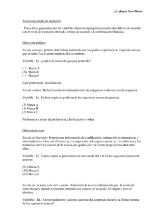 Luis Gonzalo Omar Molina

Niveles de escala de medición.

 Éstos datos generados por las variables aleatorias (preguntas) pueden describirse de acuerdo
con el nivel de medición obtenido, o bien, de acuerdo a la información brindada.


Datos categóricos:

Escala nominal: permite determinar solamente las categorías u opciones de respuesta con las
que se identifica el entrevistado (sólo la nombra).

Variable: Ej.: ¿cuál es la marca de gaseosa preferida?

( ) Marca A
(X) Marca B
( ) Marca C

Sólo preferencia, clasificación.

Escala ordinal: Define la relación ordenada entre las categorías o alternativas de respuesta.

Variable: Ej.: Ordene según su preferencia las siguientes marcas de gaseosa.

(3) Marca A
(1) Marca B
(2) Marca C

Preferencia y orden de preferencia, clasificación y orden.


Datos numéricos:

Escala de Intervalo: Proporciona información de clasificación, ordenación de alternativas y
adicionalmente sobre sus diferencias. La asignación del origen o punto cero es arbitraria y las
distancias entre los valores de la escala son iguales pero no existe proporcionalidad entre
ellos.

Variable: Ej.: Valore según su preferencia en una escala del 1 al 10 las siguientes marcas de
gaseosa:

(01) Marca A
(10) Marca B
(02) Marca C


Escala de cociente o de raiz a razón: Administra la misma información que la escala de
intervalo pero además se pueden interpreta los valores de la escala. El origen o cero es
absoluto.

Variables: Ej.: Aproximadamente ¿cuántas gaseosas ha comprado durante la última semana
de las siguientes marcas?
 